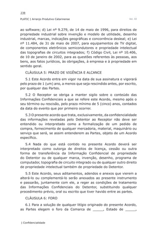 238
PLATIC | Arranjo Produtivo Catarinense
| Confidencialidade
Vol. III
ao software; d) Lei nº 9.279, de 14 de maio de 1996, para direitos de
propriedade industrial sobre invenção e modelo de utilidade, desenho
industrial, marcas, indicações geográficas e concorrência desleal; e) Lei
nº 11.484, de 31 de maio de 2007, para equipamentos de TV digital,
de componentes eletrônicos semicondutores e propriedade intelectual
das topografias de circuitos integrados; f) Código Civil, Lei nº 10.406,
de 10 de janeiro de 2002, para as questões referentes às pessoas, aos
bens, aos fatos jurídicos, às obrigações, à empresa e à propriedade em
sentido geral.
CLÁUSULA 5: PRAZO DE VIGÊNCIA E ALCANCE
5.1 Este Acordo entra em vigor na data de sua assinatura e vigorará
pelo prazo de 1 (um) ano, a menos que seja rescindido antes, por escrito,
por qualquer das Partes.
5.2 O Receptor se obriga a manter sigilo sobre o conteúdo das
Informações Confidenciais a que se refere este Acordo, mesmo após o
seu término ou rescisão, pelo prazo mínimo de 5 (cinco) anos, contados
da data do evento que por primeiro ocorrer.
5.3 O presente acordo que trata, exclusivamente, da confidencialidade
das informações reveladas pelo Detentor ao Receptor não deve ser
entendido ou interpretado como a formalização de um pedido de
compra, fornecimento de qualquer mercadoria, material, maquinário ou
serviço que será, se assim entenderem as Partes, objeto de um Acordo
específico.
5.4 Nada do que está contido no presente Acordo deverá ser
interpretado como outorga de direitos de licença, cessão ou outra
forma de transferência da Informação Confidencial de propriedade
do Detentor ou de qualquer marca, invenção, desenho, programa de
computador, topografia de circuito integrado ou de qualquer outro direito
de propriedade intelectual também de propriedade do Detentor.
5.5 Este Acordo, seus aditamentos, adendos e anexos que vierem a
alterá-lo ou complementá-lo serão anexados ao presente instrumento
e passarão, juntamente com ele, a reger as condições de tratamento
das Informações Confidenciais do Detentor, substituindo qualquer
procedimento prévio, oral ou escrito que tiver havido entre as partes.
CLÁUSULA 6: FORO
6.1 Para a solução de qualquer litígio originado do presente Acordo,
as Partes elegem o foro da Comarca de _____, Estado de _____,
 