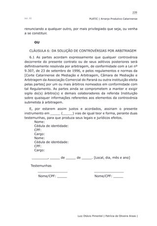 239
Luiz Otávio Pimentel | Patrícia de Oliveira Areas | ﻿﻿﻿﻿
PLATIC | Arranjo Produtivo CatarinenseVol. III
renunciando a qualquer outro, por mais privilegiado que seja, ou venha
a se constituir.
OU
CLÁUSULA 6: DA SOLUÇÃO DE CONTROVÉRSIAS POR ARBITRAGEM
6.1 As partes acordam expressamente que qualquer controvérsia
decorrente do presente contrato ou de seus aditivos posteriores será
definitivamente resolvida por arbitragem, de conformidade com a Lei nº
9.307, de 23 de setembro de 1996, e pelos regulamentos e normas da
[Corte Catarinense de Mediação e Arbitragem, Câmara de Mediação e
Arbitragem da Associação Comercial do Paraná ou outra instituição eleita
pelas partes] por um ou mais árbitros nomeados em conformidade com
tal Regulamento. As partes ainda se comprometem a manter e exigir
sigilo do(s) árbitro(s) e demais colaboradores da referida Instituição
sobre quaisquer informações referentes aos elementos da controvérsia
submetida à arbitragem.
E, por estarem assim justos e acordados, assinam o presente
instrumento em _____ (_____) vias de igual teor e forma, perante duas
testemunhas, para que produza seus legais e jurídicos efeitos.
Nome:
Cédula de identidade:
CPF:
Cargo:
Nome:
Cédula de identidade:
CPF:
Cargo:
________, _____ de _____ de _____. [Local, dia, mês e ano]
Testemunhas
_______________ _______________
Nome/CPF: _____ Nome/CPF: _____
 