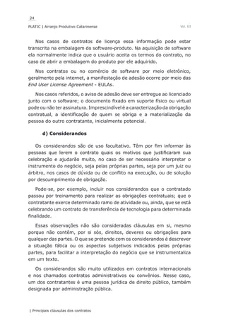 24
PLATIC | Arranjo Produtivo Catarinense
| Principais cláusulas dos contratos
Vol. III
Nos casos de contratos de licença essa informação pode estar
transcrita na embalagem do software-produto. Na aquisição de software
ela normalmente indica que o usuário aceita os termos do contrato, no
caso de abrir a embalagem do produto por ele adquirido.
Nos contratos ou no comércio de software por meio eletrônico,
geralmente pela internet, a manifestação de adesão ocorre por meio das
End User License Agreement - EULAs.
Nos casos referidos, o aviso de adesão deve ser entregue ao licenciado
junto com o software; o documento fixado em suporte físico ou virtual
pode ou não ter assinatura. Imprescindível é a caracterização da obrigação
contratual, a identificação de quem se obriga e a materialização da
pessoa do outro contratante, inicialmente potencial.
d) Considerandos
Os considerandos são de uso facultativo. Têm por fim informar às
pessoas que lerem o contrato quais os motivos que justificaram sua
celebração e ajudarão muito, no caso de ser necessário interpretar o
instrumento do negócio, seja pelas próprias partes, seja por um juiz ou
árbitro, nos casos de dúvida ou de conflito na execução, ou de solução
por descumprimento de obrigação.
Pode-se, por exemplo, incluir nos considerandos que o contratado
passou por treinamento para realizar as obrigações contratuais; que o
contratante exerce determinado ramo de atividade ou, ainda, que se está
celebrando um contrato de transferência de tecnologia para determinada
finalidade.
Essas observações não são consideradas cláusulas em si, mesmo
porque não contêm, por si sós, direitos, deveres ou obrigações para
qualquer das partes. O que se pretende com os considerandos é descrever
a situação fática ou os aspectos subjetivos indicados pelas próprias
partes, para facilitar a interpretação do negócio que se instrumentaliza
em um texto.
Os considerandos são muito utilizados em contratos internacionais
e nos chamados contratos administrativos ou convênios. Nesse caso,
um dos contratantes é uma pessoa jurídica de direito público, também
designada por administração pública.
 