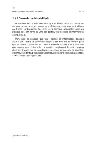 240
PLATIC | Arranjo Produtivo Catarinense
| Confidencialidade
Vol. III
10.2 Termo de confidencialidade
A cláusula de confidencialidade, que é válida entre as partes de
um contrato ou acordo, produz seus efeitos entre as pessoas jurídicas
ou físicas contratantes. Por isso, gera também obrigações para as
pessoas que, em nome de uma das partes, terão acesso às informações
confidenciais.
Para isso, as pessoas que terão acesso às informações deverão
assinar um “termo de confidencialidade” a ser anexado ao Acordo, para
que as partes possam tomar conhecimento do número e da identidade
das pessoas que conhecerão o conteúdo confidencial. Esse documento
deve ser firmado por pessoas físicas, tais como empregado ou servidor,
docente, estudante, pesquisador, técnico, prestador de serviço, avaliador,
auditor, fiscal, advogado, etc.
 