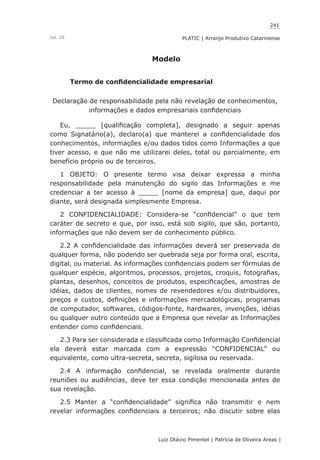 241
Luiz Otávio Pimentel | Patrícia de Oliveira Areas | ﻿﻿﻿﻿
PLATIC | Arranjo Produtivo CatarinenseVol. III
Modelo
Termo de confidencialidade empresarial
Declaração de responsabilidade pela não revelação de conhecimentos,
informações e dados empresariais confidenciais
Eu, _____ [qualificação completa], designado a seguir apenas
como Signatário(a), declaro(a) que manterei a confidencialidade dos
conhecimentos, informações e/ou dados tidos como Informações a que
tiver acesso, e que não me utilizarei deles, total ou parcialmente, em
benefício próprio ou de terceiros.
1 OBJETO: O presente termo visa deixar expressa a minha
responsabilidade pela manutenção do sigilo das Informações e me
credenciar a ter acesso à _____ [nome da empresa] que, daqui por
diante, será designada simplesmente Empresa.
2 CONFIDENCIALIDADE: Considera-se “confidencial” o que tem
caráter de secreto e que, por isso, está sob sigilo, que são, portanto,
informações que não devem ser de conhecimento público.
2.2 A confidencialidade das informações deverá ser preservada de
qualquer forma, não podendo ser quebrada seja por forma oral, escrita,
digital, ou material. As informações confidenciais podem ser fórmulas de
qualquer espécie, algoritmos, processos, projetos, croquis, fotografias,
plantas, desenhos, conceitos de produtos, especificações, amostras de
idéias, dados de clientes, nomes de revendedores e/ou distribuidores,
preços e custos, definições e informações mercadológicas, programas
de computador, softwares, códigos-fonte, hardwares, invenções, idéias
ou qualquer outro conteúdo que a Empresa que revelar as Informações
entender como confidenciais.
2.3 Para ser considerada e classificada como Informação Confidencial
ela deverá estar marcada com a expressão “CONFIDENCIAL” ou
equivalente, como ultra-secreta, secreta, sigilosa ou reservada.
2.4 A informação confidencial, se revelada oralmente durante
reuniões ou audiências, deve ter essa condição mencionada antes de
sua revelação.
2.5 Manter a “confidencialidade” significa não transmitir e nem
revelar informações confidenciais a terceiros; não discutir sobre elas
 