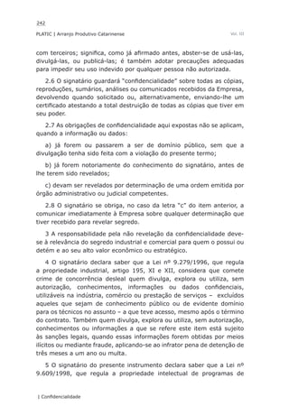 242
PLATIC | Arranjo Produtivo Catarinense
| Confidencialidade
Vol. III
com terceiros; significa, como já afirmado antes, abster-se de usá-las,
divulgá-las, ou publicá-las; é também adotar precauções adequadas
para impedir seu uso indevido por qualquer pessoa não autorizada.
2.6 O signatário guardará “confidencialidade” sobre todas as cópias,
reproduções, sumários, análises ou comunicados recebidos da Empresa,
devolvendo quando solicitado ou, alternativamente, enviando-lhe um
certificado atestando a total destruição de todas as cópias que tiver em
seu poder.
2.7 As obrigações de confidencialidade aqui expostas não se aplicam,
quando a informação ou dados:
a) já forem ou passarem a ser de domínio público, sem que a
divulgação tenha sido feita com a violação do presente termo;
b) já forem notoriamente do conhecimento do signatário, antes de
lhe terem sido revelados;
c) devam ser revelados por determinação de uma ordem emitida por
órgão administrativo ou judicial competentes.
2.8 O signatário se obriga, no caso da letra “c” do item anterior, a
comunicar imediatamente à Empresa sobre qualquer determinação que
tiver recebido para revelar segredo.
3 A responsabilidade pela não revelação da confidencialidade deve-
se à relevância do segredo industrial e comercial para quem o possui ou
detém e ao seu alto valor econômico ou estratégico.
4 O signatário declara saber que a Lei nº 9.279/1996, que regula
a propriedade industrial, artigo 195, XI e XII, considera que comete
crime de concorrência desleal quem divulga, explora ou utiliza, sem
autorização, conhecimentos, informações ou dados confidenciais,
utilizáveis na indústria, comércio ou prestação de serviços – excluídos
aqueles que sejam de conhecimento público ou de evidente domínio
para os técnicos no assunto – a que teve acesso, mesmo após o término
do contrato. Também quem divulga, explora ou utiliza, sem autorização,
conhecimentos ou informações a que se refere este item está sujeito
às sanções legais, quando essas informações forem obtidas por meios
ilícitos ou mediante fraude, aplicando-se ao infrator pena de detenção de
três meses a um ano ou multa.
5 O signatário do presente instrumento declara saber que a Lei nº
9.609/1998, que regula a propriedade intelectual de programas de
 