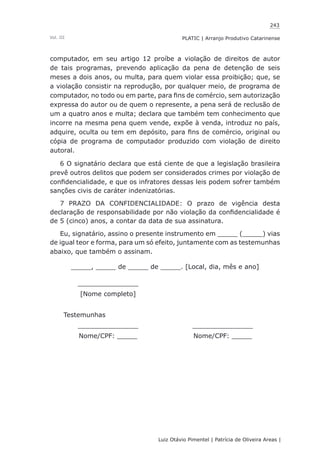 243
Luiz Otávio Pimentel | Patrícia de Oliveira Areas | ﻿﻿﻿﻿
PLATIC | Arranjo Produtivo CatarinenseVol. III
computador, em seu artigo 12 proíbe a violação de direitos de autor
de tais programas, prevendo aplicação da pena de detenção de seis
meses a dois anos, ou multa, para quem violar essa proibição; que, se
a violação consistir na reprodução, por qualquer meio, de programa de
computador, no todo ou em parte, para fins de comércio, sem autorização
expressa do autor ou de quem o represente, a pena será de reclusão de
um a quatro anos e multa; declara que também tem conhecimento que
incorre na mesma pena quem vende, expõe à venda, introduz no país,
adquire, oculta ou tem em depósito, para fins de comércio, original ou
cópia de programa de computador produzido com violação de direito
autoral.
6 O signatário declara que está ciente de que a legislação brasileira
prevê outros delitos que podem ser considerados crimes por violação de
confidencialidade, e que os infratores dessas leis podem sofrer também
sanções civis de caráter indenizatórias.
7 PRAZO DA CONFIDENCIALIDADE: O prazo de vigência desta
declaração de responsabilidade por não violação da confidencialidade é
de 5 (cinco) anos, a contar da data de sua assinatura.
Eu, signatário, assino o presente instrumento em _____ (_____) vias
de igual teor e forma, para um só efeito, juntamente com as testemunhas
abaixo, que também o assinam.
_____, _____ de _____ de _____. [Local, dia, mês e ano]
_______________
[Nome completo]
Testemunhas
_______________ _______________
Nome/CPF: _____ Nome/CPF: _____
 