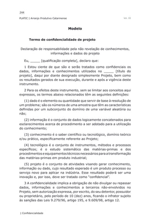 244
PLATIC | Arranjo Produtivo Catarinense
| Confidencialidade
Vol. III
Modelo
Termo de confidencialidade de projeto
Declaração de responsabilidade pela não revelação de conhecimentos,
informações e dados do projeto
Eu, _____ [qualificação completa], declaro que:
1 Estou ciente de que são e serão tratados como confidenciais os
dados, informações e conhecimentos utilizados no _____ [título do
projeto], daqui por diante designado simplesmente Projeto, bem como
os resultados gerados de sua execução, durante e após a vigência deste
instrumento.
2 Para os efeitos deste instrumento, sem se limitar aos conceitos aqui
expressos, os termos abaixo relacionados têm as seguintes definições:
(1) dado é o elemento ou quantidade que servir de base à resolução de
um problema; são os números de uma amostra que têm as características
definidas por um subconjunto do domínio de uma variável aleatória ou
não;
(2) informação é o conjunto de dados logicamente concatenados para
esclarecimentos acerca de procedimento a ser adotado para a utilização
do conhecimento;
(3) conhecimento é o saber científico ou tecnológico, domínio teórico
e/ou prático, especificamente referente ao Projeto;
(4) tecnológico é o conjunto de instrumentos, métodos e processos
específicos; é o estudo sistemático das matérias-primas e dos
procedimentos e equipamentos técnicos necessários para a transformação
das matérias-primas em produto industrial;
(5) projeto é o conjunto de atividades visando gerar conhecimento,
informação ou dado, cujo resultado esperado é um produto processo ou
serviço novo para aplicar na indústria. Esse resultado poderá ser uma
inovação e, por isso, deve ser tratado como “confidencial”.
3 A confidencialidade implica a obrigação de não divulgar ou repassar
dados, informações e conhecimentos a terceiros não-envolvidos no
Projeto, sem autorização expressa, por escrito, do seu detentor, possuidor
ou proprietário, pelo período de 10 (dez) anos, ficando o infrator sujeito
às sanções das Leis 9.279/96, artigo 195, e 9.609/98, artigo 12.
 