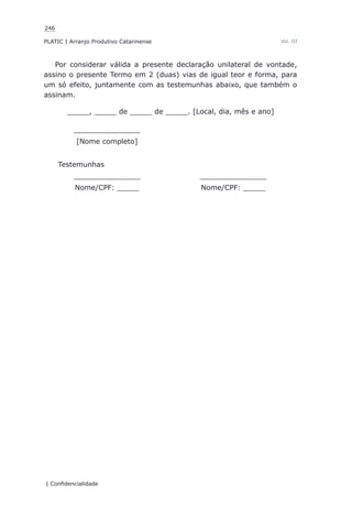 246
PLATIC | Arranjo Produtivo Catarinense
| Confidencialidade
Vol. III
Por considerar válida a presente declaração unilateral de vontade,
assino o presente Termo em 2 (duas) vias de igual teor e forma, para
um só efeito, juntamente com as testemunhas abaixo, que também o
assinam.
_____, _____ de _____ de _____. [Local, dia, mês e ano]
_______________
[Nome completo]
Testemunhas
_______________ _______________
Nome/CPF: _____ Nome/CPF: _____
 