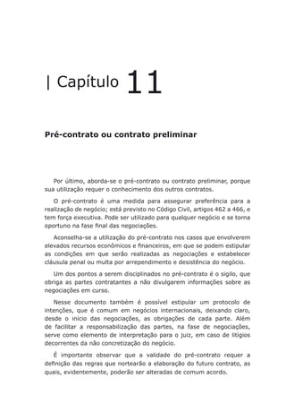 Pré-contrato ou contrato preliminar
| Capítulo 11
Pré-contrato ou contrato preliminar
Por último, aborda-se o pré-contrato ou contrato preliminar, porque
sua utilização requer o conhecimento dos outros contratos.
O pré-contrato é uma medida para assegurar preferência para a
realização de negócio; está previsto no Código Civil, artigos 462 a 466, e
tem força executiva. Pode ser utilizado para qualquer negócio e se torna
oportuno na fase final das negociações.
Aconselha-se a utilização do pré-contrato nos casos que envolverem
elevados recursos econômicos e financeiros, em que se podem estipular
as condições em que serão realizadas as negociações e estabelecer
cláusula penal ou multa por arrependimento e desistência do negócio.
Um dos pontos a serem disciplinados no pré-contrato é o sigilo, que
obriga as partes contratantes a não divulgarem informações sobre as
negociações em curso.
Nesse documento também é possível estipular um protocolo de
intenções, que é comum em negócios internacionais, deixando claro,
desde o início das negociações, as obrigações de cada parte. Além
de facilitar a responsabilização das partes, na fase de negociações,
serve como elemento de interpretação para o juiz, em caso de litígios
decorrentes da não concretização do negócio.
É importante observar que a validade do pré-contrato requer a
definição das regras que nortearão a elaboração do futuro contrato, as
quais, evidentemente, poderão ser alteradas de comum acordo.
 
