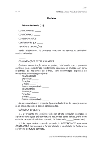 249
Luiz Otávio Pimentel | Patrícia de Oliveira Areas | ﻿﻿﻿﻿
PLATIC | Arranjo Produtivo CatarinenseVol. III
Modelo
Pré-contrato de [...]
CONTRATANTE: _____
CONTRATADO: _____
CONSIDERANDOS
Considerando que _____
TERMOS E DEFINIÇÕES
Serão observados, no presente contrato, os termos e definições
abaixo indicados.
_____
COMUNICAÇÕES ENTRE AS PARTES
Qualquer comunicação entre as partes, relacionada com o presente
contrato, será considerada validamente recebida se enviada por carta
registrada ou fac-símile ou e-mail, com confirmação expressa de
recebimento e endereçada para:
CONTRATANTE
Endereço: _____
Fone/fax: _____
E-mail: _____
Pessoa responsável: _____
CONTRATADO
Endereço: _____
Fone/fax: _____
E-mail: _____
Pessoa responsável: _____
As partes celebram o presente Contrato Preliminar de Licença, que se
rege pelas cláusulas a seguir apresentadas.
CLÁUSULA 1: OBJETO
1.1 O presente Pré-contrato tem por objeto estipular intenções e
algumas obrigações pré-contratuais assumidas pelas partes, para o fim
especial de concluir o futuro contrato de licença de _____ [ou outros]
1.2 As negociações ocorrerão na sede do CONTRATANTE, quando o
CONTRATADO demonstrará a funcionalidade e viabilidade do Software a
ser objeto do futuro contrato.
 
