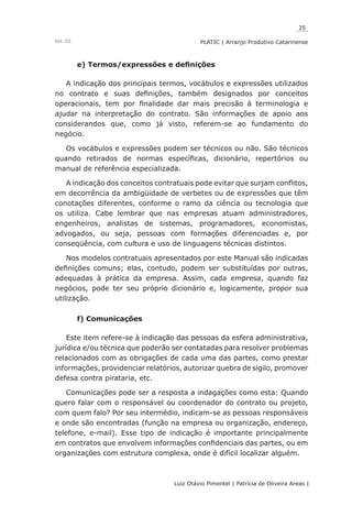 25
Luiz Otávio Pimentel | Patrícia de Oliveira Areas | ﻿﻿﻿﻿
PLATIC | Arranjo Produtivo CatarinenseVol. III
e) Termos/expressões e definições
A indicação dos principais termos, vocábulos e expressões utilizados
no contrato e suas definições, também designados por conceitos
operacionais, tem por finalidade dar mais precisão à terminologia e
ajudar na interpretação do contrato. São informações de apoio aos
considerandos que, como já visto, referem-se ao fundamento do
negócio.
Os vocábulos e expressões podem ser técnicos ou não. São técnicos
quando retirados de normas específicas, dicionário, repertórios ou
manual de referência especializada.
A indicação dos conceitos contratuais pode evitar que surjam conflitos,
em decorrência da ambigüidade de verbetes ou de expressões que têm
conotações diferentes, conforme o ramo da ciência ou tecnologia que
os utiliza. Cabe lembrar que nas empresas atuam administradores,
engenheiros, analistas de sistemas, programadores, economistas,
advogados, ou seja, pessoas com formações diferenciadas e, por
conseqüência, com cultura e uso de linguagens técnicas distintos.
Nos modelos contratuais apresentados por este Manual são indicadas
definições comuns; elas, contudo, podem ser substituídas por outras,
adequadas à prática da empresa. Assim, cada empresa, quando faz
negócios, pode ter seu próprio dicionário e, logicamente, propor sua
utilização.
f) Comunicações
Este item refere-se à indicação das pessoas da esfera administrativa,
jurídica e/ou técnica que poderão ser contatadas para resolver problemas
relacionados com as obrigações de cada uma das partes, como prestar
informações, providenciar relatórios, autorizar quebra de sigilo, promover
defesa contra pirataria, etc.
Comunicações pode ser a resposta a indagações como esta: Quando
quero falar com o responsável ou coordenador do contrato ou projeto,
com quem falo? Por seu intermédio, indicam-se as pessoas responsáveis
e onde são encontradas (função na empresa ou organização, endereço,
telefone, e-mail). Esse tipo de indicação é importante principalmente
em contratos que envolvem informações confidenciais das partes, ou em
organizações com estrutura complexa, onde é difícil localizar alguém.
 