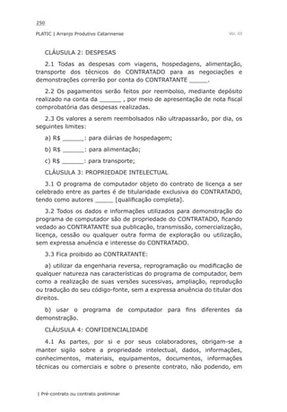 250
PLATIC | Arranjo Produtivo Catarinense
| Pré-contrato ou contrato preliminar
Vol. III
CLÁUSULA 2: DESPESAS
2.1 Todas as despesas com viagens, hospedagens, alimentação,
transporte dos técnicos do CONTRATADO para as negociações e
demonstrações correrão por conta do CONTRATANTE _____.
2.2 Os pagamentos serão feitos por reembolso, mediante depósito
realizado na conta da ______ , por meio de apresentação de nota fiscal
comprobatória das despesas realizadas.
2.3 Os valores a serem reembolsados não ultrapassarão, por dia, os
seguintes limites:
a) R$ ______: para diárias de hospedagem;
b) R$ ______: para alimentação;
c) R$ ______: para transporte;
CLÁUSULA 3: PROPRIEDADE INTELECTUAL
3.1 O programa de computador objeto do contrato de licença a ser
celebrado entre as partes é de titularidade exclusiva do CONTRATADO,
tendo como autores _____ [qualificação completa].
3.2 Todos os dados e informações utilizados para demonstração do
programa de computador são de propriedade do CONTRATADO, ficando
vedado ao CONTRATANTE sua publicação, transmissão, comercialização,
licença, cessão ou qualquer outra forma de exploração ou utilização,
sem expressa anuência e interesse do CONTRATADO.
3.3 Fica proibido ao CONTRATANTE:
a) utilizar da engenharia reversa, reprogramação ou modificação de
qualquer natureza nas características do programa de computador, bem
como a realização de suas versões sucessivas, ampliação, reprodução
ou tradução do seu código-fonte, sem a expressa anuência do titular dos
direitos.
b) usar o programa de computador para fins diferentes da
demonstração.
CLÁUSULA 4: CONFIDENCIALIDADE
4.1 As partes, por si e por seus colaboradores, obrigam-se a
manter sigilo sobre a propriedade intelectual, dados, informações,
conhecimentos, materiais, equipamentos, documentos, informações
técnicas ou comerciais e sobre o presente contrato, não podendo, em
 