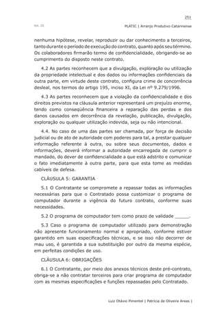 251
Luiz Otávio Pimentel | Patrícia de Oliveira Areas | ﻿﻿﻿﻿
PLATIC | Arranjo Produtivo CatarinenseVol. III
nenhuma hipótese, revelar, reproduzir ou dar conhecimento a terceiros,
tanto durante o período de execução do contrato, quanto após seu término.
Os colaboradores firmarão termo de confidencialidade, obrigando-se ao
cumprimento do disposto neste contrato.
4.2 As partes reconhecem que a divulgação, exploração ou utilização
da propriedade intelectual e dos dados ou informações confidenciais da
outra parte, em virtude deste contrato, configura crime de concorrência
desleal, nos termos do artigo 195, inciso XI, da Lei nº 9.279/1996.
4.3 As partes reconhecem que a violação da confidencialidade e dos
direitos previstos na cláusula anterior representará um prejuízo enorme,
tendo como conseqüência financeira a reparação das perdas e dos
danos causados em decorrência da revelação, publicação, divulgação,
exploração ou qualquer utilização indevida, seja ou não intencional.
4.4. No caso de uma das partes ser chamada, por força de decisão
judicial ou de ato de autoridade com poderes para tal, a prestar qualquer
informação referente à outra, ou sobre seus documentos, dados e
informações, deverá informar a autoridade encarregada de cumprir o
mandado, do dever de confidencialidade a que está adstrito e comunicar
o fato imediatamente à outra parte, para que esta tome as medidas
cabíveis de defesa.
CLÁUSULA 5: GARANTIA
5.1 O Contratante se compromete a repassar todas as informações
necessárias para que o Contratado possa customizar o programa de
computador durante a vigência do futuro contrato, conforme suas
necessidades.
5.2 O programa de computador tem como prazo de validade _____.
5.3 Caso o programa de computador utilizado para demonstração
não apresente funcionamento normal e apropriado, conforme estiver
garantido em suas especificações técnicas, e se isso não decorrer de
mau uso, é garantida a sua substituição por outro da mesma espécie,
em perfeitas condições de uso.
CLÁUSULA 6: OBRIGAÇÕES
6.1 O Contratante, por meio dos anexos técnicos deste pré-contrato,
obriga-se a não contratar terceiros para criar programa de computador
com as mesmas especificações e funções repassadas pelo Contratado.
 