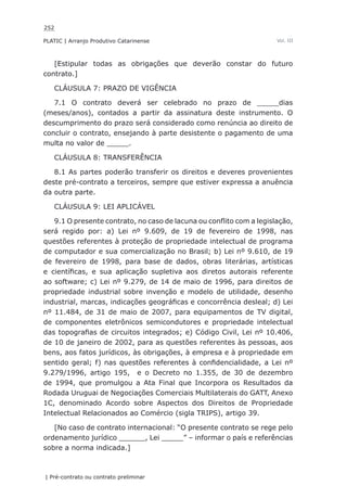 252
PLATIC | Arranjo Produtivo Catarinense
| Pré-contrato ou contrato preliminar
Vol. III
[Estipular todas as obrigações que deverão constar do futuro
contrato.]
CLÁUSULA 7: PRAZO DE VIGÊNCIA
7.1 O contrato deverá ser celebrado no prazo de _____dias
(meses/anos), contados a partir da assinatura deste instrumento. O
descumprimento do prazo será considerado como renúncia ao direito de
concluir o contrato, ensejando à parte desistente o pagamento de uma
multa no valor de _____.
CLÁUSULA 8: TRANSFERÊNCIA
8.1 As partes poderão transferir os direitos e deveres provenientes
deste pré-contrato a terceiros, sempre que estiver expressa a anuência
da outra parte.
CLÁUSULA 9: LEI APLICÁVEL
9.1 O presente contrato, no caso de lacuna ou conflito com a legislação,
será regido por: a) Lei nº 9.609, de 19 de fevereiro de 1998, nas
questões referentes à proteção de propriedade intelectual de programa
de computador e sua comercialização no Brasil; b) Lei nº 9.610, de 19
de fevereiro de 1998, para base de dados, obras literárias, artísticas
e científicas, e sua aplicação supletiva aos diretos autorais referente
ao software; c) Lei nº 9.279, de 14 de maio de 1996, para direitos de
propriedade industrial sobre invenção e modelo de utilidade, desenho
industrial, marcas, indicações geográficas e concorrência desleal; d) Lei
nº 11.484, de 31 de maio de 2007, para equipamentos de TV digital,
de componentes eletrônicos semicondutores e propriedade intelectual
das topografias de circuitos integrados; e) Código Civil, Lei nº 10.406,
de 10 de janeiro de 2002, para as questões referentes às pessoas, aos
bens, aos fatos jurídicos, às obrigações, à empresa e à propriedade em
sentido geral; f) nas questões referentes à confidencialidade, a Lei nº
9.279/1996, artigo 195, e o Decreto no 1.355, de 30 de dezembro
de 1994, que promulgou a Ata Final que Incorpora os Resultados da
Rodada Uruguai de Negociações Comerciais Multilaterais do GATT, Anexo
1C, denominado Acordo sobre Aspectos dos Direitos de Propriedade
Intelectual Relacionados ao Comércio (sigla TRIPS), artigo 39.
[No caso de contrato internacional: “O presente contrato se rege pelo
ordenamento jurídico ______, Lei _____” – informar o país e referências
sobre a norma indicada.]
 