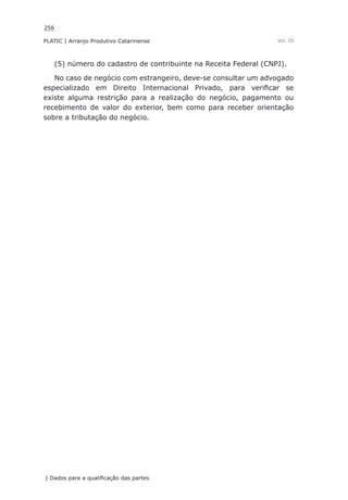 256
PLATIC | Arranjo Produtivo Catarinense
| Dados para a qualificação das partes
Vol. III
(5) número do cadastro de contribuinte na Receita Federal (CNPJ).
No caso de negócio com estrangeiro, deve-se consultar um advogado
especializado em Direito Internacional Privado, para verificar se
existe alguma restrição para a realização do negócio, pagamento ou
recebimento de valor do exterior, bem como para receber orientação
sobre a tributação do negócio.
 