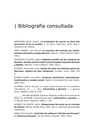 Bibliografia consultada
| Bibliografia consultada
ABRAVANEL-JOLLY, Sabine. La protection du secret en droit des
personnes et de la famille. T. 10. Paris: Defrénois, 2005. 326 p.
(Collection de Thèses).
ABRIL CAMPOY, Juan Manuel. La rescisión del contrato por lesión:
enfoque doctrinal y jurisprudencial. Valencia: Tirant lo Blanch, 2003.
476 p.
AGUSTINOY GUILAYN, Albert. Régimen jurídico de los nombres de
dominio: estudio práctico sobre sus principales aspectos técnicos
y legales. Valencia: Tirant lo Blanch, 2002. 293 p.
ALMEIDA. Alessandra Juttel. Direito de autor nos Estados-partes do
Mercosul: registro de obra intelectual. Curitiba: Juruá, 2006, 270
p.
ALONSO CONDE, Ana Belén. Comercio electrónico: antecedentes,
fundamentos y estado actual. Madrid: Universidad Rey Juan Carlos,
2004. 96 p.
ALTMARK, Daniel Ricardo. La etapa precontratual em los contratos
informáticos. In: _____ (dir). Informática y derecho. v. 1. Buenos
Aires: Depalma, 1991 p. 5-40.
______; MOLINA QUIROGA, Eduardo. Régimen jurídico de los bancos de
datos. In: ALTMARK, Daniel Ricardo (dir.). Informática y derecho. v.
6. Buenos Aires: Depalma, 1998 p. 1-20.
ALVAREZ DE BENITO, Pedro. Obligaciones del autor en el contrato
de edición. Madrid: AISGE, Reus, 2003. 487 p. (Colección de propiedad
intelectual).
AMAD, Emir Iscandor. Contratos de software “shrinkwrap licenses”
e “clickwrap licenses”. Rio de Janeiro: Renovar, 2002. 223 p.
 