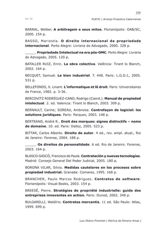259
Luiz Otávio Pimentel | Patrícia de Oliveira Areas | ﻿﻿﻿﻿
PLATIC | Arranjo Produtivo CatarinenseVol. III
BARRAL, Welber. A arbitragem e seus mitos. Florianópolis: OAB/SC,
2000. 154 p.
BASSO, Maristela. O direito internacional da propriedade
internacional. Porto Alegre: Livraria do Advogado, 2000. 328 p.
_____. Propriedade Intelectual na era pós-OMC. Porto Alegre: Livraria
do Advogado, 2005. 120 p.
BATALLER RUIZ, Enric. La obra colectiva. Valência: Tirant lo Blanch,
2002. 164 p.
BECQUET, Samuel. Le bien industriel. T. 448. Paris: L.G.D.J., 2005.
531 p.
BELLEFONDS, X. Linant. L’informatique et lê droit. Paris: Universitaires
de France, 1982. p. 3-36.
BERCOVITZ RODRÍGUEZ-CANO, Rodrigo (Coord.). Manual de propiedad
intelectual. 2. ed. Valencia: Tirant lo Blanch, 2003. 309 p.
BERNAULT, Carine; SOREAU, Ambroise. Contrefaçon de logiciel: les
solutions juridiques. Paris: Parques, 2003. 148 p.
BERTRAND, André R.. Droit des marques: signes distinctifs – noms
de domaine. 10. ed. Paris: Dalloz, 2005. 523 p.
BITTAR, Carlos Alberto. Direito de autor. 4 ed., rev. ampl. atual., Rio
de Janeiro: Forense, 2004. 188 p.
_____. Os direitos da personalidade. 6 ed. Rio de Janeiro: Forense,
2003. 164 p.
BLASCO GASCÓ, Francisco de Paula. Contratación y nuevas tecnologías.
Madrid: Consejo General Del Poder Judicial, 2005. 180 p.
BORONA VILAR, Silvia. Medidas cautelares en los procesos sobre
propiedad industrial. Granada: Comares, 1995. 168 p.
BRANCHER, Paulo Marcos Rodrigues. Contratos de software.
Florianópolis: Visual Books, 2003. 154 p.
BREESÉ, Pierre. Stratégies de propriété industrielle: guide des
entreprises innovantes en action. Paris: Dunod, 2002. 348 p.
BULGARELLI, Waldírio. Contratos mercantis. 11 ed. São Paulo: Atlas,
1999. 699 p.
 