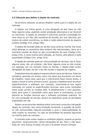 26
PLATIC | Arranjo Produtivo Catarinense
| Principais cláusulas dos contratos
Vol. III
2.2 Cláusula que define o objeto do contrato
Na primeira cláusula, as partes dispõem sobre qual é o objeto de um
contrato.
O objeto, em linhas gerais, é uma obrigação de dar, fazer ou não
fazer alguma coisa, podendo conter prestação alternativa e ser divisível
ou indivisível. O objeto do contrato é indivisível quando a prestação for
uma coisa ou um fato não suscetível de divisão, por sua natureza, por
motivo de ordem econômica, ou dada à razão determinante do negócio
jurídico (Código Civil, artigo 258).
O objeto do contrato pode ser de dar coisa certa ou incerta. Dar coisa
certa abrange os acessórios dela embora não mencionados, salvo se o
contrário resultar do título ou das circunstâncias do caso (Código Civil,
artigo 233). A coisa incerta será indicada, ao menos, pelo gênero e pela
quantidade (Código Civil, artigo 243).
O objeto do contrato pode ser uma prestação de serviços, isto é, fazer
alguma coisa; dar um produto; não fazer alguma coisa ou não revelar
um segredo; em um contrato misto ou híbrido, o objeto pode conter
obrigações de fazer, de dar e de não revelar o segredo do negócio.
O detalhamento do objeto é imprescindível e deve ser técnico. Pode ser
complexo, gerando um anexo, como nos casos que envolvem um plano
de trabalho; nesse caso, para que o instrumento fique menos denso, a
opção é lançá-lo como primeiro anexo. Quando o detalhamento envolver
especificamente o software, por exemplo, recomenda-se que sejam
colocadas em anexo as especificações técnicas, para evitar confusões
sobre quais seriam as funções dele. O detalhamento é uma garantia,
tanto para quem é contratado como para quem é contratante, já que
delimita as funções técnicas que o software contratado realizará. Se
for uma prestação de serviço, devem-se especificar quais as atividades
englobadas por ela.
Podem-se acrescentar detalhes sobre como será cumprida a obrigação
objeto do contrato, tais como limitação territorial, a questão de existir
ou não exclusividade naquela prestação e qual a responsabilidade de
cada sujeito ou empresa, no caso de pluralidade de pessoas figurando
na mesma parte do contrato.
O contrato pode conter duplos ou múltiplos objetos, quando as partes
assumem, reciprocamente, várias obrigações de dar, fazer e não fazer.
Pode ser uma licença cruzada, em que e as partes trocam licenças.
 