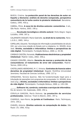 260
PLATIC | Arranjo Produtivo Catarinense
| Bibliografia consultada
Vol. III
BUSCH, Cristina. La protección penal de los derechos de autor en
España y Alemania: análisis de derecho comparado, perspectiva
comunitaria de la lucha contra la piratería intelectual. Barcelona:
Cedecs, 1995. 450 p.
CABRAL, Plínio. A nova lei de direitos autorais: comentários. 4 ed.,
São Paulo: Harbra, 2003. 190 p.
_____. Revolução tecnológica e direito autoral. Porto Alegre: Sagra
Luzzatto, 1998. 187 p.
CALAMARTE-DOGUET, Marie-Gabrielle. Le droit de la recherche. Paris:
L.G.D.J., 2005. 164 p.
CAPELLARI, Eduardo. Tecnologias de informação e possibilidades do século
XXI: por uma nova relação do Estado com a cidadania. In: ROVER, Aires
José. Direito, sociedade e informática: limites e perspectivas da
vida digital. Florianópolis: Fundação Boiteux, 2000. p. 35-48.
CARBAJO CASCÓN, Fernando. Publicaciones electrónicas y propiedad
intelectual. Madrid: Colex, 2002. 348 p.
CASADO CERVIÑO, Alberto. Derecho de marcas y protección de los
consumidores: el tratamiento de error del consumidor. Madrid:
Tecnos, 2000.149 p.
CASTELLANOS ABONDANO, M. C. Ximena. Contratos de licencia sobre
derechos de propiedad intelectual. Bogotá: Pontifícia Universidad
Javeriana; Facultad de Ciencias Jurídicas, 1990. 217 p.
CERQUEIRA, Tarcízio Queiroz. Não há fundamentação legal para a
tributação de operações com programas de computador. In: ROVER, Aires
José (org.). Direito, sociedade e informática: limites e perspectivas
da vida digital. Florianópolis: Fundação Boiteux, 2000. p. 149-158.
_____. Software: lei, comércio, contratos e serviços de informática.
Rio de Janeiro: Ed. Esplanada, 2000. 292 p.
CERVILLA GARZON, María Dolores. La prestación de servicios
profesionales. Valencia: Tirant lo Blanch, 2001. 397 p.
CHAMOUX, Jean-Pierre. Le juriste et l’ordinateur. Paris: Techniques,
1972. 195 p.
CHAVES, Antonio. Direitos autorais na computação de dados. São
Paulo: LTr, 1996. 431p.
 