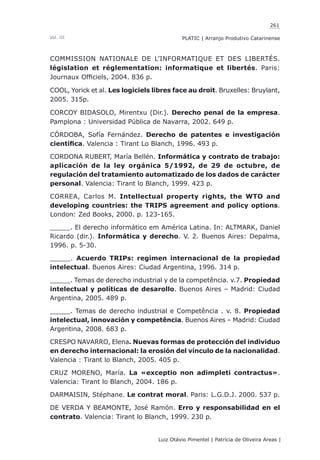 261
Luiz Otávio Pimentel | Patrícia de Oliveira Areas | ﻿﻿﻿﻿
PLATIC | Arranjo Produtivo CatarinenseVol. III
COMMISSION NATIONALE DE L’INFORMATIQUE ET DES LIBERTÉS.
législation et réglementation: informatique et libertés. Paris:
Journaux Officiels, 2004. 836 p.
COOL, Yorick et al. Les logiciels libres face au droit. Bruxelles: Bruylant,
2005. 315p.
CORCOY BIDASOLO, Mirentxu (Dir.). Derecho penal de la empresa.
Pamplona : Universidad Pública de Navarra, 2002. 649 p.
CÓRDOBA, Sofía Fernández. Derecho de patentes e investigación
científica. Valencia : Tirant Lo Blanch, 1996. 493 p.
CORDONA RUBERT, María Bellén. Informática y contrato de trabajo:
aplicación de la ley orgánica 5/1992, de 29 de octubre, de
regulación del tratamiento automatizado de los dados de carácter
personal. Valencia: Tirant lo Blanch, 1999. 423 p.
CORREA, Carlos M. Intellectual property rights, the WTO and
developing countries: the TRIPS agreement and policy options.
London: Zed Books, 2000. p. 123-165.
_____. El derecho informático em América Latina. In: ALTMARK, Daniel
Ricardo (dir.). Informática y derecho. V. 2. Buenos Aires: Depalma,
1996. p. 5-30.
_____. Acuerdo TRIPs: regimen internacional de la propiedad
intelectual. Buenos Aires: Ciudad Argentina, 1996. 314 p.
_____. Temas de derecho industrial y de la competência. v.7. Propiedad
intelectual y políticas de desarollo. Buenos Aires – Madrid: Ciudad
Argentina, 2005. 489 p.
_____. Temas de derecho industrial e Competência . v. 8. Propiedad
intelectual, innovación y competência. Buenos Aires – Madrid: Ciudad
Argentina, 2008. 683 p.
CRESPO NAVARRO, Elena. Nuevas formas de protección del individuo
en derecho internacional: la erosión del vínculo de la nacionalidad.
Valencia : Tirant lo Blanch, 2005. 405 p.
CRUZ MORENO, María. La «exceptio non adimpleti contractus».
Valencia: Tirant lo Blanch, 2004. 186 p.
DARMAISIN, Stéphane. Le contrat moral. Paris: L.G.D.J. 2000. 537 p.
DE VERDA Y BEAMONTE, José Ramón. Erro y responsabilidad en el
contrato. Valencia: Tirant lo Blanch, 1999. 230 p.
 