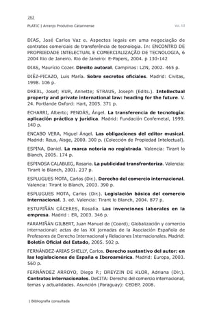 262
PLATIC | Arranjo Produtivo Catarinense
| Bibliografia consultada
Vol. III
DIAS, José Carlos Vaz e. Aspectos legais em uma negociação de
contratos comerciais de transferência de tecnologia. In: ENCONTRO DE
PROPRIEDADE INTELECTUAL E COMERCIALIZAÇÃO DE TECNOLOGIA, 6
2004 Rio de Janeiro. Rio de Janeiro: E-Papers, 2004. p 130-142
DIAS, Maurício Cozer. Direito autoral. Campinas: LZN, 2002. 465 p.
DIÉZ-PICAZO, Luis María. Sobre secretos oficiales. Madrid: Civitas,
1998. 106 p.
DREXL, Josef; KUR, Annette; STRAUS, Joseph (Edits.). Intellectual
property and private international law: heading for the future. V.
24. Portlande Oxford: Hart, 2005. 371 p.
ECHARRI, Alberto; PENDÁS, Ángel. La transferencia de tecnología:
aplicación práctica y jurídica. Madrid: Fundación Confemetal, 1999.
140 p.
ENCABO VERA, Miguel Ángel. Las obligaciones del editor musical.
Madrid: Reus, Aisge, 2000. 300 p. (Colección de Propiedad Intelectual).
ESPINA, Daniel. La marca notoria no registrada. Valencia: Tirant lo
Blanch, 2005. 174 p.
ESPINOSA CALABUIG, Rosario. La publicidad transfronteriza. Valencia:
Tirant lo Blanch, 2001. 237 p.
ESPLUGUES MOTA, Carlos (Dir.). Derecho del comercio internacional.
Valencia: Tirant lo Blanch, 2003. 390 p.
ESPLUGUES MOTA, Carlos (Dir.). Legislación básica del comercio
internacional. 3. ed. Valencia: Tirant lo Blanch, 2004. 877 p.
ESTUPIÑÁN CÁCERES, Rosalía. Las invenciones laborales en la
empresa. Madrid : ER, 2003. 346 p.
FARAMIÑÁN GILBERT, Juan Manuel de (Coord); Globalización y comercio
internacional: actas de las XX jornadas de la Asociación Española de
Profesores de Derecho Internacional y Relaciones Internacionales. Madrid:
Boletín Oficial del Estado, 2005. 502 p.
FERNÁNDEZ-ARIAS SHELLY, Carlos. Derecho sustantivo del autor: en
las legislaciones de España e Iberoamérica. Madrid: Europa, 2003.
560 p.
FERNÁNDEZ ARROYO, Diego P.; DREYZIN DE KLOR, Adriana (Dir.).
Contratos internacionales. DeCITA: Derecho del comercio internacional,
temas y actualidades. Asunción (Paraguay): CEDEP, 2008.
 