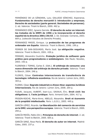 263
Luiz Otávio Pimentel | Patrícia de Oliveira Areas | ﻿﻿﻿﻿
PLATIC | Arranjo Produtivo CatarinenseVol. III
FERNÁNDEZ DE LA GÁNDARA, Luis; GALLEGO SÁNCHEZ, Esperanza.
Fundamentos de derecho mercantil I: introducción y empresas.
Derecho de sociedades (parte general. Sociedades de personas).
2. ed. Valencia: Tirant lo Blanch, 2000. 462 p.
FERNÁNDEZ-DÍEZ, Ignacio Garrote. El derecho de autor en internet:
los tratados de la OMPI de 1996 y la incorporación al derecho
español de la directiva 2001/29/CE. 2. Ed. Granada: Comares, 2003.
669 p. (colección Estudios de Derecho Privado).
FERNANDEZ MASIÁ, Enrique. La protección de los programas de
ordenador em España. Valencia: Tirant lo Blanch, 1996. 199 p.
FERRER DE SAN-SEGUNDO, María José. La obligación negativa.
Valencia: Tirant lo Blanch, 2001. 430 p.
FERRARI, Alexandre Coutinho. Proteção jurídica de software: guia
prático para programadores e webdesigners. São Paulo: Novatec,
2003. 192 p.
FLORENSA I TOMAS, Carles E. (Edit.). El arbitraje de consumo: una
nueva dimensión del arbitraje de derecho privado. Valencia: Tirant
lo Blanch, 2004. 246 p.
FLORES, César. Contratos internacionais de transferência de
tecnologia: influência econômica. Rio de Janeiro: Lúmen Júris, 2003.
303 p.
FLORES. César. Segredo industrial e o Know-How: aspectos Jurídicos
Internacionais. Rio de Janeiro: Lúmen Júris, 2008. 264 p.
FLOUR, Jacques; AUBERT, Jean-Luc; SAVAUX, Éric. Droit civil: les
obligations: 1. l’acte juridique. Paris: Armand Colin, 2004. 417 p.
FRISON-ROCHE, Marie-Anne; ABELLO, Alexandra. Droit et économie
de la propiété intellectuelle. Paris: L.G.D.J., 2005. 449 p.
GARCÍA LÓPEZ, Ricardo. La liberalización del comercio de servicios
en la OMC: una perspectiva europea. Valencia: Tirant lo Blanch, 2000.
294 p.
GARCÍA MEXÍA, Pablo (Dir.). Principios de derecho de internet. 2. ed.
Valencia: Tirant lo Blanch, 2005. 605 p.
GARCÍA SANZ, Rosa María. El derecho de autor en internet. Madrid:
Colex, 2005. 237 p.
 