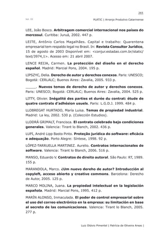 265
Luiz Otávio Pimentel | Patrícia de Oliveira Areas | ﻿﻿﻿﻿
PLATIC | Arranjo Produtivo CatarinenseVol. III
LEE, João Bosco. Arbitragem comercial internacional nos países do
mercosul. Curitiba: Juruá, 2002. 447 p.
LEITE, Antônio Carlos Magalhães. Capital e trabalho: Quarentena
empresarial tem respaldo legal no Brasil. In: Revista Consultor Jurídico,
15 de agosto de 2003 Disponível em: <conjur.estadao.com.br/static/
text/3974,1>. Acesso em: 21 abril 2007.
LENCE REIJA, Carmen. La protección del diseño en el derecho
español. Madrid: Marcial Pons, 2004. 195 p.
LIPSZYC, Delia. Derecho de autor y derechos conexos. Paris: UNESCO;
Bogotá: CERLALC; Buenos Aires: Zavalia, 2005. 933 p.
_____. Nuevos temas de derecho de autor y derechos conexos.
Paris: UNESCO; Bogotá: CERLALC; Buenos Aires: Zavalia, 2004. 525 p.
LITTY, Olivier. Inégalité des parties et durée du contrat: étude de
quatre contrats d’adhésion usuels. Paris: L.G.D.J. 1999. 484 p.
LLOBREGAT HURTADO, María Luisa. Temas de propiedad industrial.
Madrid: La ley, 2002. 530 p. (Colección Estudios).
LLODRÁ GRIMALT, Francisca. El contrato celebrado bajo condiciones
generales. Valencia: Tirant lo Blanch, 2002. 436 p.
LUPI, André Lipp Basto Pinto. Proteção jurídica do software: eficácia
e adequação. Porto Alegre: Síntese, 1998. 92 p.
LÓPEZ-TARRUELLA MARTINEZ. Aurelio. Contratos internacionales de
software. Valencia: Tirant lo Blanch, 2006. 516 p.
MANSO, Eduardo V. Contratos de direito autoral. São Paulo: RT, 1989.
155 p.
MARANDOLA, Marco. ¿Um nuevo dereho de autor? Introducción al
copyleft, acceso abierto y creative commons. Barcelona: Derecho
de Autor, 2005. 125 p.
MARCO MOLINA, Juana. La propiedad intelectual en la legislación
española. Madrid: Marcial Pons, 1995. 412 p.
MARÍN ALONSO, Inmaculada. El poder de control empresarial sobre
el uso del correo electrónico en la empresa: su limitación en base
al secreto de las comunicaciones. Valencia: Tirant lo Blanch, 2005.
277 p.
 