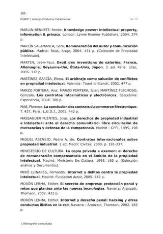 266
PLATIC | Arranjo Produtivo Catarinense
| Bibliografia consultada
Vol. III
MARLIN-BENNETT. Renée. Knowledge power: intellectual property,
information & privacy. London: Lynne Rienner Publishers, 2004. 274
p.
MARTÍN SALAMANCA, Sara. Remuneración del autor y comunicación
pública. Madrid: Reus, Aisge, 2004. 431 p. (Colección de Propiedad
Intelectual).
MARTIN, Jean-Paul. Droit des inventions de salariés: France,
Allemagne, Royaume-Uni, États-Unis, Japon. 3. ed. Paris: Litec,
2005. 337 p.
MARTÍNEZ GARCÍA, Elena. El arbitraje como solución de conflictos
en propiedad intelectual. Valencia: Tirant lo Blanch, 2002. 477 p.
MARZO PORTERA, Ana; MARZO PORTERA, Icíar; MARTÍNEZ FLECHOSO,
Gonzalo. Los contratos informáticos y electrónicos. Barcelona:
Experiencia, 2004. 308 p.
MAS, Florence. La conclusion des contrats du commerce électronique.
T. 437. Paris: L.G.D.J., 2005. 442 p.
MASSAGUER FUENTES, José. Los derechos de propiedad industrial
e intelectual ante el derecho comunitario: libre circulación de
mercancías y defensa de la competencia. Madrid : CEFI, 1995. 198
p.
MIGUEL ASENSIO, Pedro A. de. Contratos internacionales sobre
propiedad industrial. 2 ed. Madri: Civitas, 2000. p. 191-237.
MINISTERIO DE CULTURA. La copia privada a examen: el derecho
de remuneración compensatoria en el ámbito de la propiedad
intelectual. Madrid: Ministerio De Cultura, 1995. 163 p. (Colección
análisis y Documentos).
MIRÓ LLINARES, Fernando. Internet y delitos contra la propiedad
intelectual. Madrid: Fundación Autor, 2005. 243 p.
MORÓN LERMA, Esther. El secreto de empresa: protección penal y
retos que plantea ante las nuevas tecnologías. Navarra: Aranzadi,
Thomson, 2002. 433 p.
MORÓN LERMA, Esther. Internet y derecho penal: hacking y otras
conductas ilícitas en la red. Navarra : Aranzadi, Thomson, 2002. 183
p.
 