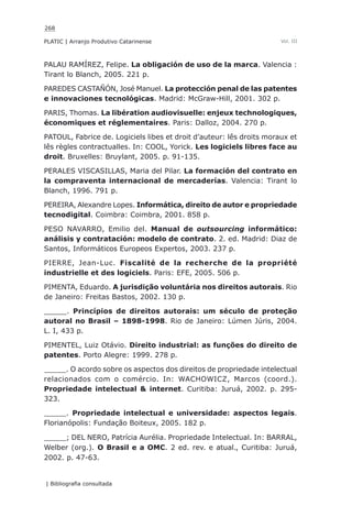 268
PLATIC | Arranjo Produtivo Catarinense
| Bibliografia consultada
Vol. III
PALAU RAMÍREZ, Felipe. La obligación de uso de la marca. Valencia :
Tirant lo Blanch, 2005. 221 p.
PAREDES CASTAÑÓN, José Manuel. La protección penal de las patentes
e innovaciones tecnológicas. Madrid: McGraw-Hill, 2001. 302 p.
PARIS, Thomas. La libération audiovisuelle: enjeux technologiques,
économiques et réglementaires. Paris: Dalloz, 2004. 270 p.
PATOUL, Fabrice de. Logiciels libes et droit d’auteur: lês droits moraux et
lês règles contractualles. In: COOL, Yorick. Les logiciels libres face au
droit. Bruxelles: Bruylant, 2005. p. 91-135.
PERALES VISCASILLAS, Maria del Pilar. La formación del contrato en
la compraventa internacional de mercaderías. Valencia: Tirant lo
Blanch, 1996. 791 p.
PEREIRA, Alexandre Lopes. Informática, direito de autor e propriedade
tecnodigital. Coimbra: Coimbra, 2001. 858 p.
PESO NAVARRO, Emilio del. Manual de outsourcing informático:
análisis y contratación: modelo de contrato. 2. ed. Madrid: Diaz de
Santos, Informáticos Europeos Expertos, 2003. 237 p.
PIERRE, Jean-Luc. Fiscalité de la recherche de la propriété
industrielle et des logiciels. Paris: EFE, 2005. 506 p.
PIMENTA, Eduardo. A jurisdição voluntária nos direitos autorais. Rio
de Janeiro: Freitas Bastos, 2002. 130 p.
_____. Princípios de direitos autorais: um século de proteção
autoral no Brasil – 1898-1998. Rio de Janeiro: Lúmen Júris, 2004.
L. I, 433 p.
PIMENTEL, Luiz Otávio. Direito industrial: as funções do direito de
patentes. Porto Alegre: 1999. 278 p.
_____. O acordo sobre os aspectos dos direitos de propriedade intelectual
relacionados com o comércio. In: WACHOWICZ, Marcos (coord.).
Propriedade intelectual & internet. Curitiba: Juruá, 2002. p. 295-
323.
_____. Propriedade intelectual e universidade: aspectos legais.
Florianópolis: Fundação Boiteux, 2005. 182 p.
_____; DEL NERO, Patrícia Aurélia. Propriedade Intelectual. In: BARRAL,
Welber (org.). O Brasil e a OMC. 2 ed. rev. e atual., Curitiba: Juruá,
2002. p. 47-63.
 