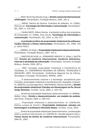 269
Luiz Otávio Pimentel | Patrícia de Oliveira Areas | ﻿﻿﻿﻿
PLATIC | Arranjo Produtivo CatarinenseVol. III
_____; REIS, Murilo Gouvêa dos (orgs.). Direito comercial internacional:
arbitragem. Florianópolis: Fundação Boiteux, 2002. 201 p.
_____; AREAS, Patrícia de Oliveira. Contratos de software. In: CORAL,
Eliza (et.al). Tecnologia da informação e comunicação. Florianópolis:
IEL, 2007. p. 235-261.
_____; CAVALCANTE, Milene Dantas. A proteção jurídica dos programas
de computador. In: CORAL, Eliza (et.al). Tecnologia da informação e
comunicação. Florianópolis: IEL, 2007. p. 291-317.
_____. A proteção jurídica da propriedade intelectual de software:
noções básicas e temas relacionados. Florianópolis: IEL, 2008. 318
p. (Série Platic)
_____; BARRAL, W. (Orgs.). Propriedadeintelectuale desenvolvimento.
Florianópolis: Fundação Boiteux, 2007. 447 p.
_____; DREYZIN DE KLOR, A.; FERNANDÉZ ARROYO, D. (Orgs.). DeCITA
5/6: Direito do comércio internacional: Comércio eletrônico,
internet e sociedade da informação. Florianópolis: Conceito, Fundação
Boiteux, Zavalia, 2006. 807 p.
_____. P&D: inovação, propriedade intelectual e transferência de
resultados. In: CONFERÊNCIA REGIONAL DE CIÊNCIA, TECNOLOGIA E
INOVAÇÃO, 2005, Florianópolis. Conferência Regional Sul de Ciência,
Tecnologia e Inovação. Florianópolis: FAPESC, 2005.
_____. O desenvolvimento nacional e a tecnologia: perspectivas para
inovação, propriedade intelectual e transferência de resultados no Brasil.
In: ADOLFO, Luiz Gonzaga Silva ; WACHOWICZ, Marcos (Coords.). Direito
da propriedade intelectual: Estudos em Homenagem ao Pe. Bruno
Jorge Hammes. Curitiba: Juruá, 2005. p. 183-195.
_____. Direito de propriedade intelectual e desenvolvimento. In: BARRAL,
Welber (Org.). Direito e desenvolvimento: um modelo de análise.
São Paulo: Singular, 2005. p. 289-319.
_____. Propriedade intelectual e desenvolvimento. In: CARVALHO,
Patrícia Luciane de (Coord.). Propriedade intelectual: estudos em
homenagem à professora Maristela Basso. Curitiba: Juruá, 2005.
_____. Direito de propriedade intelectual e desenvolvimento: considerações
sobre o comércio internacional. In: CASTRO JR., Osvaldo Agripino (Org.).
Temas atuais do direito do comércio internacional. Florianópolis:
OAB-SC, 2005.
 