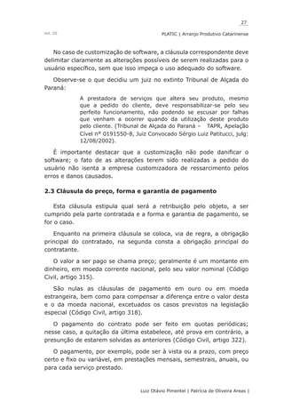 27
Luiz Otávio Pimentel | Patrícia de Oliveira Areas | ﻿﻿﻿﻿
PLATIC | Arranjo Produtivo CatarinenseVol. III
No caso de customização de software, a cláusula correspondente deve
delimitar claramente as alterações possíveis de serem realizadas para o
usuário específico, sem que isso impeça o uso adequado do software.
Observe-se o que decidiu um juiz no extinto Tribunal de Alçada do
Paraná:
A prestadora de serviços que altera seu produto, mesmo
que a pedido do cliente, deve responsabilizar-se pelo seu
perfeito funcionamento, não podendo se escusar por falhas
que venham a ocorrer quando da utilização deste produto
pelo cliente. (Tribunal de Alçada do Paraná – TAPR, Apelação
Cível n° 0191550-8, Juiz Convocado Sérgio Luiz Patitucci, julg:
12/08/2002).
É importante destacar que a customização não pode danificar o
software; o fato de as alterações terem sido realizadas a pedido do
usuário não isenta a empresa customizadora de ressarcimento pelos
erros e danos causados.
2.3 Cláusula do preço, forma e garantia de pagamento
Esta cláusula estipula qual será a retribuição pelo objeto, a ser
cumprido pela parte contratada e a forma e garantia de pagamento, se
for o caso.
Enquanto na primeira cláusula se coloca, via de regra, a obrigação
principal do contratado, na segunda consta a obrigação principal do
contratante.
O valor a ser pago se chama preço; geralmente é um montante em
dinheiro, em moeda corrente nacional, pelo seu valor nominal (Código
Civil, artigo 315).
São nulas as cláusulas de pagamento em ouro ou em moeda
estrangeira, bem como para compensar a diferença entre o valor desta
e o da moeda nacional, excetuados os casos previstos na legislação
especial (Código Civil, artigo 318).
O pagamento do contrato pode ser feito em quotas periódicas;
nesse caso, a quitação da última estabelece, até prova em contrário, a
presunção de estarem solvidas as anteriores (Código Civil, artigo 322).
O pagamento, por exemplo, pode ser à vista ou a prazo, com preço
certo e fixo ou variável, em prestações mensais, semestrais, anuais, ou
para cada serviço prestado.
 