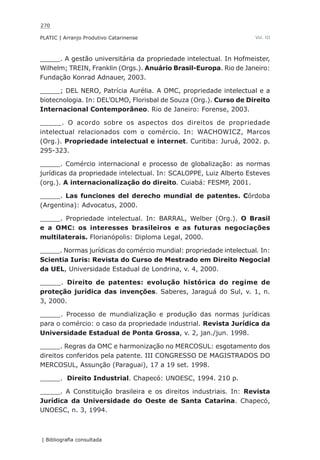 270
PLATIC | Arranjo Produtivo Catarinense
| Bibliografia consultada
Vol. III
_____. A gestão universitária da propriedade intelectual. In Hofmeister,
Wilhelm; TREIN, Franklin (Orgs.). Anuário Brasil-Europa. Rio de Janeiro:
Fundação Konrad Adnauer, 2003.
_____; DEL NERO, Patrícia Aurélia. A OMC, propriedade intelectual e a
biotecnologia. In: DEL’OLMO, Florisbal de Souza (Org.). Curso de Direito
Internacional Contemporâneo. Rio de Janeiro: Forense, 2003.
_____. O acordo sobre os aspectos dos direitos de propriedade
intelectual relacionados com o comércio. In: WACHOWICZ, Marcos
(Org.). Propriedade intelectual e internet. Curitiba: Juruá, 2002. p.
295-323.
_____. Comércio internacional e processo de globalização: as normas
jurídicas da propriedade intelectual. In: SCALOPPE, Luiz Alberto Esteves
(org.). A internacionalização do direito. Cuiabá: FESMP, 2001.
_____. Las funciones del derecho mundial de patentes. Córdoba
(Argentina): Advocatus, 2000.
_____. Propriedade intelectual. In: BARRAL, Welber (Org.). O Brasil
e a OMC: os interesses brasileiros e as futuras negociações
multilaterais. Florianópolis: Diploma Legal, 2000.
_____. Normas jurídicas do comércio mundial: propriedade intelectual. In:
Scientia Iuris: Revista do Curso de Mestrado em Direito Negocial
da UEL, Universidade Estadual de Londrina, v. 4, 2000.
_____. Direito de patentes: evolução histórica do regime de
proteção jurídica das invenções. Saberes, Jaraguá do Sul, v. 1, n.
3, 2000.
_____. Processo de mundialização e produção das normas jurídicas
para o comércio: o caso da propriedade industrial. Revista Jurídica da
Universidade Estadual de Ponta Grossa, v. 2, jan./jun. 1998.
_____. Regras da OMC e harmonização no MERCOSUL: esgotamento dos
direitos conferidos pela patente. III CONGRESSO DE MAGISTRADOS DO
MERCOSUL, Assunção (Paraguai), 17 a 19 set. 1998.
_____. Direito Industrial. Chapecó: UNOESC, 1994. 210 p.
_____. A Constituição brasileira e os direitos industriais. In: Revista
Jurídica da Universidade do Oeste de Santa Catarina. Chapecó,
UNOESC, n. 3, 1994.
 