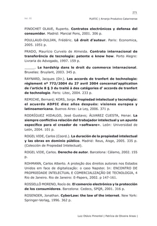 271
Luiz Otávio Pimentel | Patrícia de Oliveira Areas | ﻿﻿﻿﻿
PLATIC | Arranjo Produtivo CatarinenseVol. III
PINOCHET OLAVE, Ruperto. Contratos electrónicos y defensa del
consumidor. Madrid: Marcial Pons, 2001. 306 p.
POULLAUD-DULIAN, Frédéric. Lê droit d’auteur. Paris: Economica,
2005. 1051 p.
PRADO, Maurício Curvelo de Almeida. Contrato internacional de
transferência de tecnologia: patente e know how. Porto Alegre:
Livraria do Advogado, 1997. 159 p.
_____. Le hardship dans le droit du commerce internacional.
Bruxelas: Bruylant, 2003. 345 p.
RAYNARD, Jacques (Dir.). Les accords de tranfert de technologie:
règlement nº 772/2004 du 27 avril 2004 concernat’application
de i’article 8 § 3 du traité à des catégories d’ accords de tranfert
de technologie. Paris: Litec, 2004. 233 p.
REMICHE, Bernard; KORS, Jorge. Propiedad intelectual y tecnología:
el acuerdo ADPIC diez años después: visiones europea y
latinoamericana. Buenos Aires: La Ley, 2006. 371 p.
RODRÍGUEZ HIDALGO, José Gustavo; ÁLVAREZ CUESTA, Henar. La
siempre conflictiva relación del trabajador intelectual y un apunte
específico para el creador de «software». León: Universidad de
León, 2004. 101 p.
ROGEL VIDE, Carlos (Coord.). La duración de la propiedad intelectual
y las obras en dominio público. Madrid: Reus, Aisge, 2005. 335 p.
(Colección de Propiedad Intelectual).
ROGEL VIDE, Carlos. Derecho de autor. Barcelona: Cálamo, 2002. 155
p.
ROHMANN, Carlos Alberto. A proteção dos direitos autorais nos Estados
Unidos em face de digitalização: o caso Napster. In: ENCONTRO DE
PROPRIEDADE INTELECTUAL E COMERCIALIZAÇÃO DE TECNOLOGIA, 4
Rio de Janeiro. Rio de Janeiro: E-Papers, 2002. p 147-161.
ROSSELLÓ MORENO, Rocío de. El comercio electrónico y la protección
de los consumidores. Barcelona: Cedecs, SPQR, 2001. 316 p.
ROSENOER, Jonathan. CyberLaw: the law of the internet. New York:
Springer-Verlag, 1996. 362 p.
 