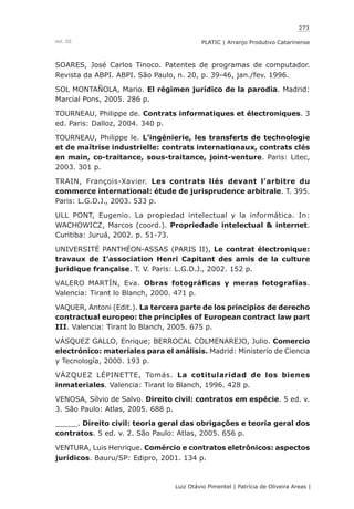 273
Luiz Otávio Pimentel | Patrícia de Oliveira Areas | ﻿﻿﻿﻿
PLATIC | Arranjo Produtivo CatarinenseVol. III
SOARES, José Carlos Tinoco. Patentes de programas de computador.
Revista da ABPI. ABPI. São Paulo, n. 20, p. 39-46, jan./fev. 1996.
SOL MONTAÑOLA, Mario. El régimen jurídico de la parodia. Madrid:
Marcial Pons, 2005. 286 p.
TOURNEAU, Philippe de. Contrats informatiques et électroniques. 3
ed. Paris: Dalloz, 2004. 340 p.
TOURNEAU, Philippe le. L’ingénierie, les transferts de technologie
et de maîtrise industrielle: contrats internationaux, contrats clés
en main, co-traitance, sous-traitance, joint-venture. Paris: Litec,
2003. 301 p.
TRAIN, François-Xavier. Les contrats liés devant l’arbitre du
commerce international: étude de jurisprudence arbitrale. T. 395.
Paris: L.G.D.J., 2003. 533 p.
ULL PONT, Eugenio. La propiedad intelectual y la informática. In:
WACHOWICZ, Marcos (coord.). Propriedade intelectual & internet.
Curitiba: Juruá, 2002. p. 51-73.
UNIVERSITÉ PANTHÉON-ASSAS (PARIS II), Le contrat électronique:
travaux de I’association Henri Capitant des amis de la culture
juridique française. T. V. Paris: L.G.D.J., 2002. 152 p.
VALERO MARTÍN, Eva. Obras fotográficas y meras fotografías.
Valencia: Tirant lo Blanch, 2000. 471 p.
VAQUER, Antoni (Edit.). La tercera parte de los principios de derecho
contractual europeo: the principles of European contract law part
III. Valencia: Tirant lo Blanch, 2005. 675 p.
VÁSQUEZ GALLO, Enrique; BERROCAL COLMENAREJO, Julio. Comercio
electrónico: materiales para el análisis. Madrid: Ministerio de Ciencia
y Tecnología, 2000. 193 p.
VÁZQUEZ LÉPINETTE, Tomás. La cotitularidad de los bienes
inmateriales. Valencia: Tirant lo Blanch, 1996. 428 p.
VENOSA, Sílvio de Salvo. Direito civil: contratos em espécie. 5 ed. v.
3. São Paulo: Atlas, 2005. 688 p.
_____. Direito civil: teoria geral das obrigações e teoria geral dos
contratos. 5 ed. v. 2. São Paulo: Atlas, 2005. 656 p.
VENTURA, Luis Henrique. Comércio e contratos eletrônicos: aspectos
jurídicos. Bauru/SP: Edipro, 2001. 134 p.
 