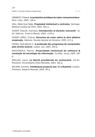 274
PLATIC | Arranjo Produtivo Catarinense
| Bibliografia consultada
Vol. III
VERBIEST, Thibault. La protection juridique du cyber-consommanteur.
Paris: Litec, 2002. 146 p.
VIAL, Pablo Ruiz-Tagle. Propiedad intelectual y contratos. Santiago:
Editorial Jurídica de Chile. 2001. 681 p.
VICENT CHULIÁ, Francisco. Introducción al derecho mercantil. 18.
ed. Valencia: Tirant lo Blanch, 2005. 1134 p.
VICENT LÓPEZ, Cristina. Derechos de autor sobre la obra plástica
enajenada. Valencia: Revista General de Derecho, 1999. 217 p.
VIEIRA, José Alberto C. A protecção dos programas de computador
pelo direito autoral. Lisboa: Lex, 2005. 959 p.
WACHOWICZ, Marcos. Propriedade intelectual do software &
revolução da tecnologia da informação. Curitiba: Juruá, 2004. 287
p.
WEILLER, Laura. La liberté procédurale du contractant. Aix-En-
Provence: Universitaires D’Aix-Marseille, 2004. 582 p.
WILSON, Caroline. Intellectual property law: in a Nutshell. London:
Thomson, Sweet & Maxwell, 2002. 99 p.
 