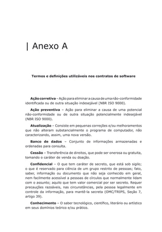 Anexo A - Termos e definições utilizáveis nos contratos de software
| Anexo A
Termos e definições utilizáveis nos contratos de software
Açãocorretiva – Ação para eliminar a causa de uma não-conformidade
identificada ou de outra situação indesejável (NBR ISO 9000).
Ação preventiva – Ação para eliminar a causa de uma potencial
não-conformidade ou de outra situação potencialmente indesejável
(NBR ISO 9000).
Atualização – Consiste em pequenas correções e/ou melhoramentos
que não alteram substancialmente o programa de computador, não
caracterizando, assim, uma nova versão.
Banco de dados – Conjunto de informações armazenadas e
ordenadas para consulta.
Cessão – Transferência de direitos, que pode ser onerosa ou gratuita,
tomando o caráter de venda ou doação.
Confidencial – O que tem caráter de secreto, que está sob sigilo;
o que é reservado para ciência de um grupo restrito de pessoas; fato,
saber, informação ou documento que não seja conhecido em geral,
nem facilmente acessível a pessoas de círculos que normalmente lidam
com o assunto; aquilo que tem valor comercial por ser secreto. Requer
precauções razoáveis, nas circunstâncias, pela pessoa legalmente em
controle da informação, para mantê-la secreta (OMC/TRIPS, Seção 7,
artigo 39).
Conhecimento – O saber tecnológico, científico, literário ou artístico
em seus domínios teórico e/ou prático.
 