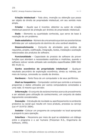 276
PLATIC | Arranjo Produtivo Catarinense
| Anexo A - Termos e definições utilizáveis nos contratos de software
Vol. III
Criação intelectual – Toda obra, invenção ou obtenção que possa
ser objeto do direito de propriedade intelectual, em seu sentido mais
amplo.
Criador – Aquele que é inventor, obtentor ou autor de criação
intelectual passível de proteção por direitos de propriedade intelectual.
Dado – Elemento ou quantidade conhecida, que serve de base à
resolução de um problema.
Dado estatístico – Número de uma amostra que tem as características
definidas por um subconjunto do domínio de uma variável aleatória.
Desenvolvimento – Conjunto de atividades para análise de
requisitos, projeto, codificação, integração, testes, instalação e aceitação
relacionadas aos produtos de software.
Funcionalidade – Capacidade do produto de software de prover
funções que atendam a necessidades explícitas e implícitas, quando o
software estiver sendo utilizado sob condições especificadas (NBR ISO/
IEC 9126-1).
Ganho econômico de propriedade intelectual – Qualquer
resultado pecuniário de exploração econômica, direta ou indireta, por
meio de licença, concessão ou cessão de direitos.
Hardware – Parte física de um computador e de seus periféricos.
Host ou hospedeiro – Computador central que controla e armazena
programas e dados utilizados por outros computadores conectados a
uma rede. O mesmo que servidor.
Informação –O conjunto de esclarecimentos acerca de procedimento
a ser adotado para utilização do conhecimento; um conjunto de dados
logicamente concatenados.
Inovação – Introdução de novidade ou aperfeiçoamento no ambiente
produtivo ou social que resulte em novo produto, processo ou serviço
(Lei nº 10.973/ 2004).
Instalar –Colocar um programa de computador no local apropriado
e prepará-lo para operação.
Interface – Mecanismo por meio do qual se estabelece um diálogo
entre o programa e o ser humano (Pressman R.S., Engenharia de
Software, 1995).
 