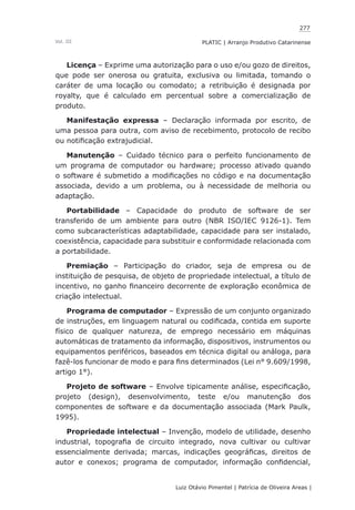 277
Luiz Otávio Pimentel | Patrícia de Oliveira Areas | ﻿﻿﻿﻿
PLATIC | Arranjo Produtivo CatarinenseVol. III
Licença – Exprime uma autorização para o uso e/ou gozo de direitos,
que pode ser onerosa ou gratuita, exclusiva ou limitada, tomando o
caráter de uma locação ou comodato; a retribuição é designada por
royalty, que é calculado em percentual sobre a comercialização de
produto.
Manifestação expressa – Declaração informada por escrito, de
uma pessoa para outra, com aviso de recebimento, protocolo de recibo
ou notificação extrajudicial.
Manutenção – Cuidado técnico para o perfeito funcionamento de
um programa de computador ou hardware; processo ativado quando
o software é submetido a modificações no código e na documentação
associada, devido a um problema, ou à necessidade de melhoria ou
adaptação.
Portabilidade – Capacidade do produto de software de ser
transferido de um ambiente para outro (NBR ISO/IEC 9126-1). Tem
como subcaracterísticas adaptabilidade, capacidade para ser instalado,
coexistência, capacidade para substituir e conformidade relacionada com
a portabilidade.
Premiação – Participação do criador, seja de empresa ou de
instituição de pesquisa, de objeto de propriedade intelectual, a título de
incentivo, no ganho financeiro decorrente de exploração econômica de
criação intelectual.
Programa de computador – Expressão de um conjunto organizado
de instruções, em linguagem natural ou codificada, contida em suporte
físico de qualquer natureza, de emprego necessário em máquinas
automáticas de tratamento da informação, dispositivos, instrumentos ou
equipamentos periféricos, baseados em técnica digital ou análoga, para
fazê-los funcionar de modo e para fins determinados (Lei n° 9.609/1998,
artigo 1°).
Projeto de software – Envolve tipicamente análise, especificação,
projeto (design), desenvolvimento, teste e/ou manutenção dos
componentes de software e da documentação associada (Mark Paulk,
1995).
Propriedade intelectual – Invenção, modelo de utilidade, desenho
industrial, topografia de circuito integrado, nova cultivar ou cultivar
essencialmente derivada; marcas, indicações geográficas, direitos de
autor e conexos; programa de computador, informação confidencial,
 
