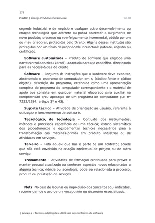 278
PLATIC | Arranjo Produtivo Catarinense
| Anexo A - Termos e definições utilizáveis nos contratos de software
Vol. III
segredo industrial e de negócio e qualquer outro desenvolvimento ou
criação tecnológica que acarrete ou possa acarretar o surgimento de
novo produto; processo ou aperfeiçoamento incremental, obtido por um
ou mais criadores, protegidos pelo Direito. Alguns desses institutos são
protegidos por um título de propriedade intelectual: patente, registro ou
certificado.
Software customizado – Produto de software que engloba uma
parte central genérica (kernel), adaptada para uso específico, direcionada
para as necessidades do cliente.
Software – Conjunto de instruções que o hardware deve executar,
abrangendo o programa de computador em si (código fonte e código
objeto); descrição do programa, entendida como uma apresentação
completa do programa do computador correspondente e o material de
apoio que consiste em qualquer material elaborado para auxiliar na
compreensão e/ou aplicação de um programa de computador (Lei n°
7232/1984, artigos 3° e 43).
Suporte técnico – Atividade de orientação ao usuário, referente à
utilização e funcionamento de software.
Tecnológico, de tecnologia – Conjunto dos instrumentos,
métodos e processos específicos de uma técnica; estudo sistemático
dos procedimentos e equipamentos técnicos necessários para a
transformação das matérias-primas em produto industrial ou de
atividades em serviços.
Terceiro – Todo aquele que não é parte de um contrato; aquele
que não está envolvido na criação intelectual de projeto ou de outro
serviço.
Treinamento – Atividades de formação continuada para prover e
manter pessoal atualizado ou conhecer aspectos novos relacionados a
alguma técnica, ciência ou tecnologia; pode ser relacionada a processo,
produto ou prestação de serviços.
Nota: No caso de lacunas ou imprecisão dos conceitos aqui indicados,
recomendamos o uso de um vocabulário ou dicionário especializado.
 