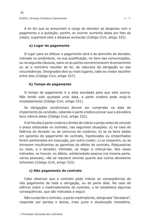28
PLATIC | Arranjo Produtivo Catarinense
| Principais cláusulas dos contratos
Vol. III
A lei diz que se presumem a cargo do devedor as despesas com o
pagamento e a quitação; porém, se ocorrer aumento delas por fato do
credor, suportará este a despesa acrescida (Código Civil, artigo 325).
a) Lugar de pagamento
O lugar para se efetuar o pagamento será o do domicílio do devedor,
indicado no preâmbulo, na sua qualificação, no item das comunicações,
ou na segunda cláusula, salvo se as partes convencionarem diversamente
ou se o contrário resultar da lei, da natureza da obrigação ou das
circunstâncias. Designados dois ou mais lugares, cabe ao credor escolher
entre eles (Código Civil, artigo 327).
b) Tempo de pagamento
O tempo de pagamento é a data acordada para que este ocorra.
Não tendo sido ajustada uma data, a parte credora pode exigi-lo
imediatamente (Código Civil, artigo 331).
As obrigações condicionais devem ser cumpridas na data do
implemento da condição, cabendo à parte credora provar que a devedora
teve ciência delas (Código Civil, artigo 332).
A lei faculta à parte credora o direito de cobrar o preço antes de vencido
o prazo estipulado no contrato, nas seguintes situações: a) no caso de
falência do devedor ou de concurso de credores; b) se os bens dados
em garantia do pagamento do contrato, hipotecados ou empenhados
forem penhorados em execução, por outro credor; c) se cessarem, ou se
tornarem insuficientes as garantias do débito do contrato, fidejussórias
ou reais, e o devedor, intimado, se negar a reforçá-las. Nos casos
indicados, se houver, no débito, solidariedade passiva (na mesma parte,
várias pessoas), não se reputará vencido quanto aos outros devedores
solventes (Código Civil, artigo 333).
c) Não pagamento de contrato
Cabe observar que o contrato pode indicar as conseqüências do
não pagamento de toda a obrigação, ou de parte dela. No caso de
silêncio sobre o inadimplemento do contrato, a lei estabelece algumas
conseqüências, que são indicadas a seguir.
Não cumprido o contrato, a parte inadimplente, designada “devedora”,
responde por perdas e danos, mais juros e atualização monetária,
 