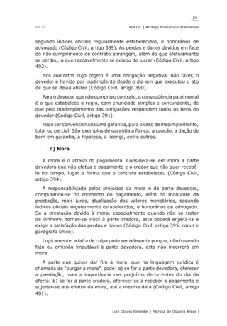 29
Luiz Otávio Pimentel | Patrícia de Oliveira Areas | ﻿﻿﻿﻿
PLATIC | Arranjo Produtivo CatarinenseVol. III
segundo índices oficiais regularmente estabelecidos, e honorários de
advogado (Código Civil, artigo 389). As perdas e danos devidos em face
do não cumprimento de contrato abrangem, além do que efetivamente
se perdeu, o que razoavelmente se deixou de lucrar (Código Civil, artigo
402).
Nos contratos cujo objeto é uma obrigação negativa, não fazer, o
devedor é havido por inadimplente desde o dia em que executou o ato
de que se devia abster (Código Civil, artigo 390).
Para o devedor que não cumpriu o contrato, a conseqüência patrimonial
é o que estabelece a regra, com enunciado simples e contundente, de
que pelo inadimplemento das obrigações respondem todos os bens do
devedor (Código Civil, artigo 391).
Pode ser convencionada uma garantia, para o caso de inadimplemento,
total ou parcial. São exemplos de garantia a fiança, a caução, a dação de
bem em garantia, a hipoteca, a licença, entre outros.
d) Mora
A mora é o atraso do pagamento. Considera-se em mora a parte
devedora que não efetua o pagamento e o credor que não quer recebê-
lo no tempo, lugar e forma que o contrato estabeleceu (Código Civil,
artigo 394).
A responsabilidade pelos prejuízos da mora é da parte devedora,
computando-se no momento do pagamento, além do montante da
prestação, mais juros, atualização dos valores monetários, segundo
índices oficiais regularmente estabelecidos, e honorários de advogado.
Se a prestação devido à mora, especialmente quando não se tratar
de dinheiro, tornar-se inútil à parte credora, esta poderá enjeitá-la e
exigir a satisfação das perdas e danos (Código Civil, artigo 395, caput e
parágrafo único).
Logicamente, a falta de culpa pode ser relevante porque, não havendo
fato ou omissão imputável à parte devedora, esta não incorrerá em
mora.
A parte que quiser dar fim à mora, que na linguagem jurídica é
chamada de “purgar a mora”, pode: a) se for a parte devedora, oferecer
a prestação, mais a importância dos prejuízos decorrentes do dia da
oferta; b) se for a parte credora, oferecer-se a receber o pagamento e
sujeitar-se aos efeitos da mora, até a mesma data (Código Civil, artigo
401).
 