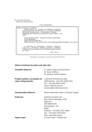 © Luiz Otávio Pimentel
Patrícia de Oliveira Areas
	 	 	        Ficha Catalográfica
Catalogação na publicação por: Onélia Silva Guimarães CRB-14/071
Editora Instituto Euvaldo Lodi (IEL/SC)
Conselho Editorial Dr. Nilton Cesar da Silva Flores
Dr. Oscar Dalfovo
Dr. Roberto Carlos Pacheco
Projeto gráfico, concepção de e-Setorial Consultorias Ltda.
capa e diagramação Telefone/Fax: +55 (48) 3209-9101
Cel: +55 (48) 9953-1260
www.e-Setorial.com.br
comercial@e-Setorial.com.br
Coordenação editorial Aluizia Aparecida Cadori e Michele Copetti
Endereço Instituto Euvaldo Lodi
Rod. Admar Gonzaga, 2765
Itacorubi
CEP 88034-001
Florianópolis - SC
Brasil
Telefone: +55 (48) 3231-4600
Fax: +55 (48) 3334-2822
Site: www.ielsc.org.br
Figura capa © Javier Pazo - Fotolia.com
P644m Pimentel, Luiz Otávio
Manual básico de contratos de software e negócios
relacionados [Recurso eletrônico] / Luiz Otavio Pimentel e
Patrícia de Oliveira Areas. – Florianópolis : Sistema
Federação das Indústrias do Estado de Santa Catarina : IEL,
2009.
Acima do título: Platic : Arranjo Produtivo Catarinense
                Inclui bibliografia
ISBN:978-85-87683-08-3
Modo de acesso: http://www.ielsc.org.br/web/pt/publicacoes#platic_vol_III.pdf
1. Programas de computador – Contratos – Manuais,
guias, etc. 2. Contratos - Aspectos jurídicos. 3. Software.
I. Áreas, Patrícia de Oliveira. II. Instituto Euvaldo Lodi,SC.
III. Título.
CDU: 347.4
 