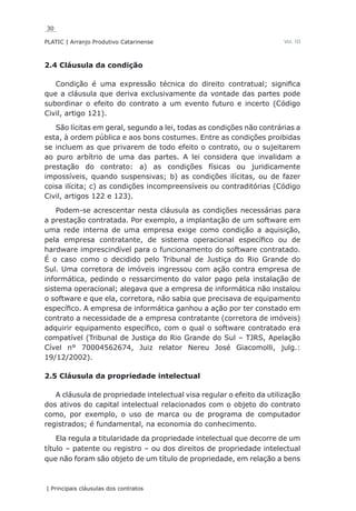 30
PLATIC | Arranjo Produtivo Catarinense
| Principais cláusulas dos contratos
Vol. III
2.4 Cláusula da condição
Condição é uma expressão técnica do direito contratual; significa
que a cláusula que deriva exclusivamente da vontade das partes pode
subordinar o efeito do contrato a um evento futuro e incerto (Código
Civil, artigo 121).
São lícitas em geral, segundo a lei, todas as condições não contrárias a
esta, à ordem pública e aos bons costumes. Entre as condições proibidas
se incluem as que privarem de todo efeito o contrato, ou o sujeitarem
ao puro arbítrio de uma das partes. A lei considera que invalidam a
prestação do contrato: a) as condições físicas ou juridicamente
impossíveis, quando suspensivas; b) as condições ilícitas, ou de fazer
coisa ilícita; c) as condições incompreensíveis ou contraditórias (Código
Civil, artigos 122 e 123).
Podem-se acrescentar nesta cláusula as condições necessárias para
a prestação contratada. Por exemplo, a implantação de um software em
uma rede interna de uma empresa exige como condição a aquisição,
pela empresa contratante, de sistema operacional específico ou de
hardware imprescindível para o funcionamento do software contratado.
É o caso como o decidido pelo Tribunal de Justiça do Rio Grande do
Sul. Uma corretora de imóveis ingressou com ação contra empresa de
informática, pedindo o ressarcimento do valor pago pela instalação de
sistema operacional; alegava que a empresa de informática não instalou
o software e que ela, corretora, não sabia que precisava de equipamento
específico. A empresa de informática ganhou a ação por ter constado em
contrato a necessidade de a empresa contratante (corretora de imóveis)
adquirir equipamento específico, com o qual o software contratado era
compatível (Tribunal de Justiça do Rio Grande do Sul – TJRS, Apelação
Cível n° 70004562674, Juiz relator Nereu José Giacomolli, julg.:
19/12/2002).
2.5 Cláusula da propriedade intelectual
A cláusula de propriedade intelectual visa regular o efeito da utilização
dos ativos do capital intelectual relacionados com o objeto do contrato
como, por exemplo, o uso de marca ou de programa de computador
registrados; é fundamental, na economia do conhecimento.
Ela regula a titularidade da propriedade intelectual que decorre de um
título – patente ou registro – ou dos direitos de propriedade intelectual
que não foram são objeto de um título de propriedade, em relação a bens
 