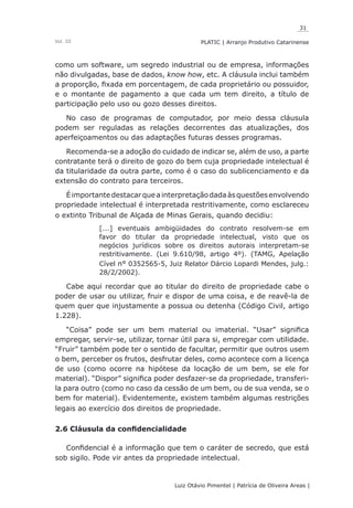 31
Luiz Otávio Pimentel | Patrícia de Oliveira Areas | ﻿﻿﻿﻿
PLATIC | Arranjo Produtivo CatarinenseVol. III
como um software, um segredo industrial ou de empresa, informações
não divulgadas, base de dados, know how, etc. A cláusula inclui também
a proporção, fixada em porcentagem, de cada proprietário ou possuidor,
e o montante de pagamento a que cada um tem direito, a título de
participação pelo uso ou gozo desses direitos.
No caso de programas de computador, por meio dessa cláusula
podem ser reguladas as relações decorrentes das atualizações, dos
aperfeiçoamentos ou das adaptações futuras desses programas.
Recomenda-se a adoção do cuidado de indicar se, além de uso, a parte
contratante terá o direito de gozo do bem cuja propriedade intelectual é
da titularidade da outra parte, como é o caso do sublicenciamento e da
extensão do contrato para terceiros.
Éimportantedestacarqueainterpretaçãodadaàsquestõesenvolvendo
propriedade intelectual é interpretada restritivamente, como esclareceu
o extinto Tribunal de Alçada de Minas Gerais, quando decidiu:
[...] eventuais ambigüidades do contrato resolvem-se em
favor do titular da propriedade intelectual, visto que os
negócios jurídicos sobre os direitos autorais interpretam-se
restritivamente. (Lei 9.610/98, artigo 4º). (TAMG, Apelação
Cível n° 0352565-5, Juiz Relator Dárcio Lopardi Mendes, julg.:
28/2/2002).
Cabe aqui recordar que ao titular do direito de propriedade cabe o
poder de usar ou utilizar, fruir e dispor de uma coisa, e de reavê-la de
quem quer que injustamente a possua ou detenha (Código Civil, artigo
1.228).
“Coisa” pode ser um bem material ou imaterial. “Usar” significa
empregar, servir-se, utilizar, tornar útil para si, empregar com utilidade.
“Fruir” também pode ter o sentido de facultar, permitir que outros usem
o bem, perceber os frutos, desfrutar deles, como acontece com a licença
de uso (como ocorre na hipótese da locação de um bem, se ele for
material). “Dispor” significa poder desfazer-se da propriedade, transferi-
la para outro (como no caso da cessão de um bem, ou de sua venda, se o
bem for material). Evidentemente, existem também algumas restrições
legais ao exercício dos direitos de propriedade.
2.6 Cláusula da confidencialidade
Confidencial é a informação que tem o caráter de secredo, que está
sob sigilo. Pode vir antes da propriedade intelectual.
 