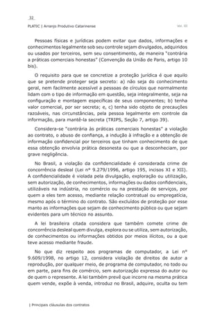 32
PLATIC | Arranjo Produtivo Catarinense
| Principais cláusulas dos contratos
Vol. III
Pessoas físicas e jurídicas podem evitar que dados, informações e
conhecimentos legalmente sob seu controle sejam divulgados, adquiridos
ou usados por terceiros, sem seu consentimento, de maneira “contrária
a práticas comerciais honestas” (Convenção da União de Paris, artigo 10
bis).
O requisito para que se concretize a proteção jurídica é que aquilo
que se pretende proteger seja secreto: a) não seja do conhecimento
geral, nem facilmente acessível a pessoas de círculos que normalmente
lidam com o tipo de informação em questão, seja integralmente, seja na
configuração e montagem específicas de seus componentes; b) tenha
valor comercial, por ser secreta; e, c) tenha sido objeto de precauções
razoáveis, nas circunstâncias, pela pessoa legalmente em controle da
informação, para mantê-la secreta (TRIPS, Seção 7, artigo 39).
Considera-se “contrária às práticas comerciais honestas” a violação
ao contrato, o abuso de confiança, a indução à infração e a obtenção de
informação confidencial por terceiros que tinham conhecimento de que
essa obtenção envolvia prática desonesta ou que a desconheciam, por
grave negligência.
No Brasil, a violação da confidencialidade é considerada crime de
concorrência desleal (Lei n° 9.279/1996, artigo 195, incisos XI e XII).
A confidencialidade é violada pela divulgação, exploração ou utilização,
sem autorização, de conhecimentos, informações ou dados confidenciais,
utilizáveis na indústria, no comércio ou na prestação de serviços, por
quem a eles tem acesso, mediante relação contratual ou empregatícia,
mesmo após o término do contrato. São excluídos de proteção por esse
manto as informações que sejam de conhecimento público ou que sejam
evidentes para um técnico no assunto.
A lei brasileira citada considera que também comete crime de
concorrência desleal quem divulga, explora ou se utiliza, sem autorização,
de conhecimentos ou informações obtidos por meios ilícitos, ou a que
teve acesso mediante fraude.
No que diz respeito aos programas de computador, a Lei n°
9.609/1998, no artigo 12, considera violação de direitos de autor a
reprodução, por qualquer meio, de programa de computador, no todo ou
em parte, para fins de comércio, sem autorização expressa do autor ou
de quem o represente. A lei também prevê que incorre na mesma prática
quem vende, expõe à venda, introduz no Brasil, adquire, oculta ou tem
 