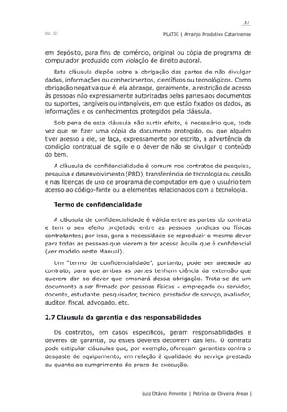 33
Luiz Otávio Pimentel | Patrícia de Oliveira Areas | ﻿﻿﻿﻿
PLATIC | Arranjo Produtivo CatarinenseVol. III
em depósito, para fins de comércio, original ou cópia de programa de
computador produzido com violação de direito autoral.
Esta cláusula dispõe sobre a obrigação das partes de não divulgar
dados, informações ou conhecimentos, científicos ou tecnológicos. Como
obrigação negativa que é, ela abrange, geralmente, a restrição de acesso
às pessoas não expressamente autorizadas pelas partes aos documentos
ou suportes, tangíveis ou intangíveis, em que estão fixados os dados, as
informações e os conhecimentos protegidos pela cláusula.
Sob pena de esta cláusula não surtir efeito, é necessário que, toda
vez que se fizer uma cópia do documento protegido, ou que alguém
tiver acesso a ele, se faça, expressamente por escrito, a advertência da
condição contratual de sigilo e o dever de não se divulgar o conteúdo
do bem.
A cláusula de confidencialidade é comum nos contratos de pesquisa,
pesquisa e desenvolvimento (P&D), transferência de tecnologia ou cessão
e nas licenças de uso de programa de computador em que o usuário tem
acesso ao código-fonte ou a elementos relacionados com a tecnologia.
Termo de confidencialidade
A cláusula de confidencialidade é válida entre as partes do contrato
e tem o seu efeito projetado entre as pessoas jurídicas ou físicas
contratantes; por isso, gera a necessidade de reproduzir o mesmo dever
para todas as pessoas que vierem a ter acesso àquilo que é confidencial
(ver modelo neste Manual).
Um “termo de confidencialidade”, portanto, pode ser anexado ao
contrato, para que ambas as partes tenham ciência da extensão que
querem dar ao dever que emanará dessa obrigação. Trata-se de um
documento a ser firmado por pessoas físicas – empregado ou servidor,
docente, estudante, pesquisador, técnico, prestador de serviço, avaliador,
auditor, fiscal, advogado, etc.
2.7 Cláusula da garantia e das responsabilidades
Os contratos, em casos específicos, geram responsabilidades e
deveres de garantia, ou esses deveres decorrem das leis. O contrato
pode estipular cláusulas que, por exemplo, ofereçam garantias contra o
desgaste de equipamento, em relação à qualidade do serviço prestado
ou quanto ao cumprimento do prazo de execução.
 