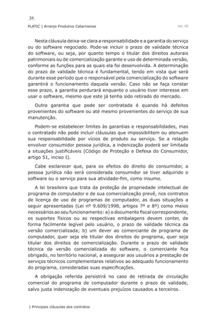 34
PLATIC | Arranjo Produtivo Catarinense
| Principais cláusulas dos contratos
Vol. III
Nesta cláusula deixa-se clara a responsabilidade e a garantia do serviço
ou do software negociado. Pode-se incluir o prazo de validade técnica
do software, ou seja, por quanto tempo o titular dos direitos autorais
patrimoniais ou de comercialização garante o uso de determinada versão,
conforme as funções para as quais ela foi desenvolvida. A determinação
do prazo de validade técnica é fundamental, tendo em vista que será
durante esse período que o responsável pela comercialização do software
garantirá o funcionamento daquela versão. Caso não se faça constar
esse prazo, a garantia perdurará enquanto o usuário tiver interesse em
usar o software, mesmo que este já tenha sido retirado do mercado.
Outra garantia que pode ser contratada é quando há defeitos
provenientes do software ou até mesmo provenientes do serviço de sua
manutenção.
Podem-se estabelecer limites às garantias e responsabilidades, mas
o contratado não pode incluir cláusulas que impossibilitem ou atenuem
sua responsabilidade por vícios de produto ou serviço. Se a relação
envolver consumidor pessoa jurídica, a indenização poderá ser limitada
a situações justificáveis (Código de Proteção e Defesa do Consumidor,
artigo 51, inciso I).
Cabe esclarecer que, para os efeitos do direito do consumidor, a
pessoa jurídica não será considerada consumidor se tiver adquirido o
software ou o serviço para sua atividade-fim, como insumo.
A lei brasileira que trata da proteção de propriedade intelectual de
programa de computador e de sua comercialização prevê, nos contratos
de licença de uso de programas de computador, as duas situações a
seguir apresentadas (Lei nº 9.609/1998, artigos 7º e 8º) como meios
necessários ao seu funcionamento: a) o documento fiscal correspondente,
os suportes físicos ou as respectivas embalagens devem conter, de
forma facilmente legível pelo usuário, o prazo de validade técnica da
versão comercializada; b) um dever ao comerciante de programa de
computador, quer seja ele titular dos direitos do programa, quer seja
titular dos direitos de comercialização. Durante o prazo de validade
técnica da versão comercializada do software, o comerciante fica
obrigado, no território nacional, a assegurar aos usuários a prestação de
serviços técnicos complementares relativos ao adequado funcionamento
do programa, consideradas suas especificações.
A obrigação referida persistirá no caso de retirada de circulação
comercial do programa de computador durante o prazo de validade,
salvo justa indenização de eventuais prejuízos causados a terceiros.
 