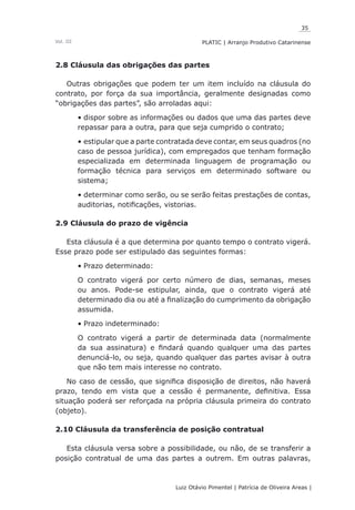 35
Luiz Otávio Pimentel | Patrícia de Oliveira Areas | ﻿﻿﻿﻿
PLATIC | Arranjo Produtivo CatarinenseVol. III
2.8 Cláusula das obrigações das partes
Outras obrigações que podem ter um item incluído na cláusula do
contrato, por força da sua importância, geralmente designadas como
“obrigações das partes”, são arroladas aqui:
dispor sobre as informações ou dados que uma das partes deve•	
repassar para a outra, para que seja cumprido o contrato;
estipular que a parte contratada deve contar, em seus quadros (no•	
caso de pessoa jurídica), com empregados que tenham formação
especializada em determinada linguagem de programação ou
formação técnica para serviços em determinado software ou
sistema;
determinar como serão, ou se serão feitas prestações de contas,•	
auditorias, notificações, vistorias.
2.9 Cláusula do prazo de vigência
Esta cláusula é a que determina por quanto tempo o contrato vigerá.
Esse prazo pode ser estipulado das seguintes formas:
Prazo determinado:•	
O contrato vigerá por certo número de dias, semanas, meses
ou anos. Pode-se estipular, ainda, que o contrato vigerá até
determinado dia ou até a finalização do cumprimento da obrigação
assumida.
Prazo indeterminado:•	
O contrato vigerá a partir de determinada data (normalmente
da sua assinatura) e findará quando qualquer uma das partes
denunciá-lo, ou seja, quando qualquer das partes avisar à outra
que não tem mais interesse no contrato.
No caso de cessão, que significa disposição de direitos, não haverá
prazo, tendo em vista que a cessão é permanente, definitiva. Essa
situação poderá ser reforçada na própria cláusula primeira do contrato
(objeto).
2.10 Cláusula da transferência de posição contratual
Esta cláusula versa sobre a possibilidade, ou não, de se transferir a
posição contratual de uma das partes a outrem. Em outras palavras,
 