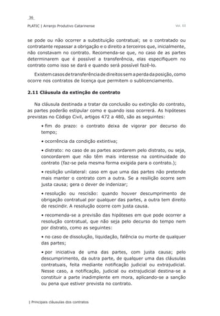 36
PLATIC | Arranjo Produtivo Catarinense
| Principais cláusulas dos contratos
Vol. III
se pode ou não ocorrer a substituição contratual; se o contratado ou
contratante repassar a obrigação e o direito a terceiros que, inicialmente,
não constavam no contrato. Recomenda-se que, no caso de as partes
determinarem que é possível a transferência, elas especifiquem no
contrato como isso se dará e quando será possível fazê-lo.
Existemcasosdetransferênciadedireitossemaperdadaposição,como
ocorre nos contratos de licença que permitem o sublicenciamento.
2.11 Cláusula da extinção de contrato
Na cláusula destinada a tratar da conclusão ou extinção do contrato,
as partes poderão estipular como e quando isso ocorrerá. As hipóteses
previstas no Código Civil, artigos 472 a 480, são as seguintes:
fim do prazo: o contrato deixa de vigorar por decurso do•	
tempo;
ocorrência da condição extintiva;•	
distrato: no caso de as partes acordarem pelo distrato, ou seja,•	
concordarem que não têm mais interesse na continuidade do
contrato (faz-se pela mesma forma exigida para o contrato.);
resilição unilateral: caso em que uma das partes não pretende•	
mais manter o contrato com a outra. Se a resilição ocorre sem
justa causa; gera o dever de indenizar;
resolução ou rescisão: quando houver descumprimento de•	
obrigação contratual por qualquer das partes, a outra tem direito
de rescindir. A resolução ocorre com justa causa.
recomenda-se a previsão das hipóteses em que pode ocorrer a•	
resolução contratual, que não seja pelo decurso do tempo nem
por distrato, como as seguintes:
no caso de dissolução, liquidação, falência ou morte de qualquer•	
das partes;
por iniciativa de uma das partes, com justa causa; pelo•	
descumprimento, da outra parte, de qualquer uma das cláusulas
contratuais, feita mediante notificação judicial ou extrajudicial.
Nesse caso, a notificação, judicial ou extrajudicial destina-se a
constituir a parte inadimplente em mora, aplicando-se a sanção
ou pena que estiver prevista no contrato.
 