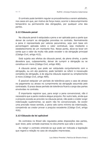37
Luiz Otávio Pimentel | Patrícia de Oliveira Areas | ﻿﻿﻿﻿
PLATIC | Arranjo Produtivo CatarinenseVol. III
O contrato pode também regular os procedimentos a serem adotados,
nos casos em que, por motivo de força maior, ocorrer o descumprimento
temporário ou permanente das obrigações, por qualquer uma das
partes.
2.12 Cláusula penal
Na cláusula penal é estipulada a pena a ser aplicada para a parte que
deixar de cumprir as obrigações previstas no contrato. Normalmente
a pena é representada por valores pecuniários, seja com base em
porcentagem aplicada sobre o valor contratual, seja mediante o
estabelecimento de um montante fixo. Nesse ponto, deve-se levar em
conta que o valor da multa não pode exceder o da obrigação principal
(Código Civil, artigo 412).
Está sujeita aos efeitos da cláusula penal, de pleno direito, a parte
devedora que, culposamente, deixar de cumprir a obrigação ou se
constitua em mora (Código Civil, artigo 408).
A cláusula penal, que pode ser estipulada conjuntamente com a
obrigação, ou em ato posterior, pode também se referir à inexecução
completa da obrigação, à de alguma cláusula especial ou simplesmente
à mora (Código Civil, artigo 409).
É possível estipular um período de tolerância para o caso de atraso
no pagamento ou atraso no cumprimento da obrigação assumida pelo
contratado. O prazo desse período de tolerância ficará a cargo das partes
envolvidas no contrato.
É importante registrar que, para exigir a pena convencional, não é
necessário que a parte credora alegue prejuízo. Por outro lado, ainda que
o prejuízo exceda ao previsto na cláusula penal, não pode o credor exigir
indenização suplementar, se assim não foi convencionado. Se existir
uma previsão nesse sentido, a pena vale como mínimo da indenização,
competindo ao credor provar o prejuízo excedente (Código Civil, artigo
416).
2.13 Cláusula da lei aplicável
Os contratos no Brasil são regulados pelas disposições das partes,
quer dizer, pela vontade expressa no documento que sela o acordo.
Ao redigir o contrato entende-se que pode ser indicada a legislação
que regerá a relação no caso de situações imprevistas.
 