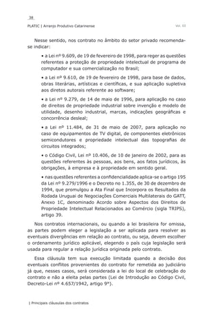 38
PLATIC | Arranjo Produtivo Catarinense
| Principais cláusulas dos contratos
Vol. III
Nesse sentido, nos contrato no âmbito do setor privado recomenda-
se indicar:
a Lei nº 9.609, de 19 de fevereiro de 1998, para reger as questões•	
referentes a proteção de propriedade intelectual de programa de
computador e sua comercialização no Brasil;
a Lei nº 9.610, de 19 de fevereiro de 1998, para base de dados,•	
obras literárias, artísticas e científicas, e sua aplicação supletiva
aos diretos autorais referente ao software;
a Lei nº 9.279, de 14 de maio de 1996, para aplicação no caso•	
de direitos de propriedade industrial sobre invenção e modelo de
utilidade, desenho industrial, marcas, indicações geográficas e
concorrência desleal;
a Lei nº 11.484, de 31 de maio de 2007, para aplicação no•	
caso de equipamentos de TV digital, de componentes eletrônicos
semicondutores e propriedade intelectual das topografias de
circuitos integrados;
o Código Civil, Lei nº 10.406, de 10 de janeiro de 2002, para as•	
questões referentes às pessoas, aos bens, aos fatos jurídicos, às
obrigações, à empresa e à propriedade em sentido geral.
nas questões referentes a confidencialidade aplica-se o artigo 195•	
da Lei nº 9.279/1996 e o Decreto no 1.355, de 30 de dezembro de
1994, que promulgou a Ata Final que Incorpora os Resultados da
Rodada Uruguai de Negociações Comerciais Multilaterais do GATT,
Anexo 1C, denominado Acordo sobre Aspectos dos Direitos de
Propriedade Intelectual Relacionados ao Comércio (sigla TRIPS),
artigo 39.
Nos contratos internacionais, ou quando a lei brasileira for omissa,
as partes podem eleger a legislação a ser aplicada para resolver as
eventuais divergências em relação ao contrato, ou seja, devem escolher
o ordenamento jurídico aplicável, elegendo o país cuja legislação será
usada para regular a relação jurídica originada pelo contrato.
Essa cláusula tem sua execução limitada quando a decisão dos
eventuais conflitos provenientes do contrato for remetida ao judiciário
já que, nesses casos, será considerada a lei do local de celebração do
contrato e não a eleita pelas partes (Lei de Introdução ao Código Civil,
Decreto-Lei nº 4.657/1942, artigo 9°).
 