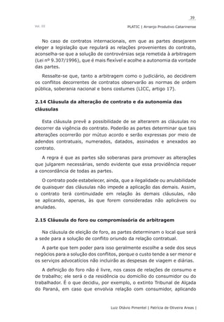39
Luiz Otávio Pimentel | Patrícia de Oliveira Areas | ﻿﻿﻿﻿
PLATIC | Arranjo Produtivo CatarinenseVol. III
No caso de contratos internacionais, em que as partes desejarem
eleger a legislação que regulará as relações provenientes do contrato,
aconselha-se que a solução de controvérsias seja remetida à arbitragem
(Lei nº 9.307/1996), que é mais flexível e acolhe a autonomia da vontade
das partes.
Ressalte-se que, tanto a arbitragem como o judiciário, ao decidirem
os conflitos decorrentes de contratos observarão as normas de ordem
pública, soberania nacional e bons costumes (LICC, artigo 17).
2.14 Cláusula da alteração de contrato e da autonomia das
cláusulas
Esta cláusula prevê a possibilidade de se alterarem as cláusulas no
decorrer da vigência do contrato. Poderão as partes determinar que tais
alterações ocorrerão por mútuo acordo e serão expressas por meio de
adendos contratuais, numerados, datados, assinados e anexados ao
contrato.
A regra é que as partes são soberanas para promover as alterações
que julgarem necessárias, sendo evidente que essa providência requer
a concordância de todas as partes.
O contrato pode estabelecer, ainda, que a ilegalidade ou anulabilidade
de quaisquer das cláusulas não impede a aplicação das demais. Assim,
o contrato terá continuidade em relação às demais cláusulas, não
se aplicando, apenas, às que forem consideradas não aplicáveis ou
anuladas.
2.15 Cláusula do foro ou compromissória de arbitragem
Na cláusula de eleição de foro, as partes determinam o local que será
a sede para a solução de conflito oriundo da relação contratual.
A parte que tem poder para isso geralmente escolhe a sede dos seus
negócios para a solução dos conflitos, porque o custo tende a ser menor e
os serviços advocatícios não incluirão as despesas de viagem e diárias.
A definição do foro não é livre, nos casos de relações de consumo e
de trabalho; ele será o da residência ou domicílio do consumidor ou do
trabalhador. É o que decidiu, por exemplo, o extinto Tribunal de Alçada
do Paraná, em caso que envolvia relação com consumidor, aplicando
 