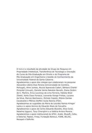 O livro é o resultado da atividade do Grupo de Pesquisa em
Propriedade Intelectual, Transferência de Tecnologia e Inovação
do Curso de Pós-Graduação em Direito e do Programa de
Pós-Graduação em Engenharia e Gestão do Conhecimento da
Universidade Federal de Santa Catarina.
Agradecemos o apoio dos colegas que colaboraram na pesquisa:
Alexandre Libório Dias Pereira (Universidade de Coimbra,
Portugal), Aline Junkes, Aluizia Aparecida Cadori, Bárbara Chahér
Pimentel (Univali), Daniela Vanila Nakalski Benetti, Diana Zerbini
de C. Martins, Érica Lourenço de Lima Ferreira, Fabíola Wüst
Zibetti, Karla Closs Fonseca, Leonardo Farage Freitas, Luciano
da Silva, Marcos Wachowicz, Michele Copetti, Milene Dantas
Cavalcante e Mônica Steffen Guise Rosina (FGV).
Agradecemos as sugestões da Maria de Lourdes Ramos Krieger
Locks e o apoio técnico do Eduardo Alves de Carvalho.
Agradecemos o apoio de Carlos Eduardo Bizzotto, Eliza Coral,
Natalino Uggioni, Tony Chierighini e a Valéria Arriero Pereira.
Agradecemos o apoio institucional da UFSC, Acate, Blusoft, Celta,
e-Setorial, Fapesc, Finep, Fundação Boiteux, FURB, IEL/SC,
Recepet e Softville.
 